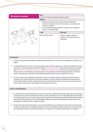 A partir del 3° grado de Primaria y todo Secundaria.
Mi nombre con gestos
Romper el hielo del primer día de clases, promoviendo el
conocimiento básico entre los niños y niñas, en un ambiente de
confianza y disfrute.
Dar una bienvenida especialmente acogedora a los estudiantes
nuevos o con discapacidad.
El docente previamente elabora tarjetas o papeles adhesivos (stickers) con el nombre de los estudiantes y les pide que se lo
peguen.
Los estudiantes forman un círculo y el docente explica el juego. Cada niño debe decir su nombre acompañado de un gesto,
una frase o un saludo original que inventen. Por ejemplo: “¡Hola, me llamo Erika!” y salta abriendo los brazos. Otro puede
decir: “Hola, me llamo Víctor y soy un rayo veloz”, y otro “Me llamo Pedro, con p”, y forma con su cuerpo esta letra. Las
formas de saludo son múltiples y los alumnos suelen ser muy originales. El docente empieza para animar a los niños a
hacerlo. Luego, pide que se presenten voluntariamente, siguiendo el orden en el que se ubican en el círculo.
Una vez que todos se han presentado, el docente se coloca en el medio del círculo y les pide que se tomen de la mano
y empiecen a dar vueltas mientras él cierra los ojos y aplaude. En cuanto se detiene, el estudiante que esté delante del
docente deberá repetir el nombre y saludo que hizo el que se encuentra detrás de él. Si es que no se acuerda, el grupo lo
ayuda y todos lo hacen juntos. Luego, repiten la dinámica algunas veces más.
Aula de clases o patio. Tarjetas o papeles adhesivos
(stickers) con el nombre de cada
estudiante.
Nivel
Objetivo
Lugar Materiales
Procedimiento
Alertas o recomendaciones
Es importante que el docente esté atento al caso de los niños, niñas o adolescentes que tienen algún tipo de discapacidad y
son incluidos en el aula. Previamente debe conversar con ellos y explicarles lo que harán, diciéndoles que deben expresarse
del modo que sepan hacerlo, e incluso pueden ensayar el saludo con el docente para que puedan sentirse mejor preparados
para la actividad. Por ejemplo, un niño con discapacidad auditiva que conozca el lenguaje de señas, puede saludar a sus
compañeros y enseñarles a decir su nombre con señas.
Si algún niño o niña no quiere presentarse, no es necesario obligarlo, hay que respetarlo. En estos casos el docente puede
ser quien lo presenta ante sus compañeros diciendo su nombre y expresándole la alegría de tenerlo en el aula. Para el caso
de los estudiantes nuevos, es importante estimularlos con un aplauso u otro gesto de bienvenida de sus compañeros.
36
 