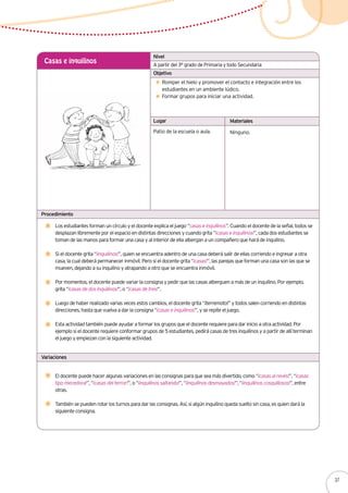 A partir del 3° grado de Primaria y todo Secundaria
Casas e inquilinos
Romper el hielo y promover el contacto e integración entre los
estudiantes en un ambiente lúdico.
Formar grupos para iniciar una actividad.
Los estudiantes forman un círculo y el docente explica el juego “casas e inquilinos”. Cuando el docente de la señal, todos se
desplazan libremente por el espacio en distintas direcciones y cuando grita “¡casas e inquilinos!”, cada dos estudiantes se
toman de las manos para formar una casa y al interior de ella albergan a un compañero que hará de inquilino.
Si el docente grita “¡inquilinos!”, quien se encuentra adentro de una casa deberá salir de ellas corriendo e ingresar a otra
casa, la cual deberá permanecer inmóvil. Pero si el docente grita “¡casas!”, las parejas que forman una casa son las que se
mueven, dejando a su inquilino y atrapando a otro que se encuentra inmóvil.
Por momentos, el docente puede variar la consigna y pedir que las casas alberguen a más de un inquilino. Por ejemplo,
grita “¡casas de dos inquilinos!”, o “¡casas de tres!”.
Luego de haber realizado varias veces estos cambios, el docente grita “¡terremoto!” y todos salen corriendo en distintas
direcciones, hasta que vuelva a dar la consigna “¡casas e inquilinos!”, y se repite el juego.
Esta actividad también puede ayudar a formar los grupos que el docente requiere para dar inicio a otra actividad. Por
ejemplo si el docente requiere conformar grupos de 5 estudiantes, pedirá casas de tres inquilinos y a partir de allí terminan
el juego y empiezan con la siguiente actividad.
Patio de la escuela o aula. Ninguno.
Nivel
Objetivo
Lugar Materiales
Procedimiento
Variaciones
El docente puede hacer algunas variaciones en las consignas para que sea más divertido, como “¡casas al revés!”, “¡casas
tipo mecedora!”, “¡casas del terror!”, o “¡inquilinos saltando!”, “¡inquilinos desmayados!”, “¡inquilinos cosquillosos!”, entre
otras.
También se pueden rotar los turnos para dar las consignas. Así, si algún inquilino queda suelto sin casa, es quien dará la
siguiente consigna.
37
 