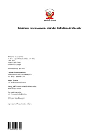 Ministerio de Educación
Av. de la Arqueología, cuadra 2. San Borja
Lima, Perú
Teléfono: 615-5800
www.minedu.gob.pe
Primera edición. Año 2013
Elaboración de contenidos
Dayana del Carmen Terrones Alvarez
Ana Mónica Martínez Díaz
Asesor General
Luis Alfredo Guerrero Ortiz.
Diseño gráfico, diagramación e ilustración
Natalí Sejuro Aliaga
Corrección de estilo
Luis Fernando Ortiz Zevallos
© Ministerio de Educación
Impreso en el Perú / Printed in Peru
Guía para una escuela acogedora e integradora desde el inicio del año escolar
12 67 8889889 4545 435765 341004
 