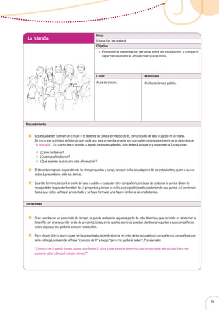 Educación Secundaria
La telaraña
Promover la presentación personal entre los estudiantes, y compartir
expectativas sobre el año escolar que se inicia.
Los estudiantes forman un círculo y el docente se coloca en medio de él, con un ovillo de lana o pabilo en la mano.
Da inicio a la actividad señalando que cada uno va a presentarse ante sus compañeros de aula a través de la dinámica de
“la telaraña”. En cuanto lance el ovillo a alguno de los estudiantes, éste deberá atraparlo y responder a 3 preguntas:
Aula de clases. Ovillo de lana o pabilo.
Nivel
Objetivo
Lugar Materiales
Procedimiento
Variaciones
Si se cuenta con un poco más de tiempo, se puede realizar la segunda parte de esta dinámica, que consiste en desarmar la
telaraña con una segunda ronda de presentaciones, en la que los alumnos puedan plantear preguntas a sus compañeros
sobre algo que les gustaría conocer sobre ellos.
Para ello, el último alumno que se ha presentado deberá retornar el ovillo de lana o pabilo al compañero o compañera que
se lo entregó, señalando la frase “conozco de ti” y luego “pero me gustaría saber”. Por ejemplo:
“Conozco de ti que te llamas Juana, que tienes 13 años y que esperas tener muchos amigos este año escolar. Pero me
gustaría saber ¿De qué colegio vienes?”
¿Cómo te llamas?
¿Cuántos años tienes?
¿Qué esperas que ocurra este año escolar?
El docente empieza respondiendo las tres preguntas y luego, lanza el ovillo a cualquiera de los estudiantes, quien a su vez
deberá presentarse ante los demás.
Cuando termine, lanzará el ovillo de lana o pabilo a cualquier otro compañero, sin dejar de sostener la punta. Quien lo
recoge debe responder también las 3 preguntas y lanzar el ovillo a otro participante, sosteniendo una punta. Así continúan
hasta que todos se hayan presentado y se haya formado una figura similar al de una telaraña.
39
 