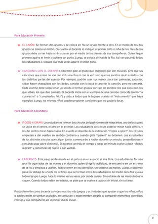 Probablemente como docente conoces muchos más juegos o actividades que ayudan a que los niños, niñas
o adolescentes se sientan acogidos, se conozcan y experimenten alegría al compartir momentos divertidos
contigo y sus compañeros en el primer día de clases
Para Educación Primaria
El limón: Se forman dos grupos y se coloca en fila un grupo frente a otro. En el medio de los dos
grupos se coloca un limón. En cuanto el docente lo indique, el primer niño o niña de las filas de los
grupos debe correr hacia atrás y pasar por el medio de las piernas de sus compañeros. Quien llegue
primero agarra el limón y obtiene un punto. Luego, se coloca al final de la fila. Así van pasando todos
los estudiantes. El equipo que más veces agarre el limón gana.
Canciones con el cuerpo: El docente pide al grupo que imaginen que son músicos, pero que las
canciones que crean no son con instrumentos ni con la voz, sino que los sonidos serán creados con
las distintas partes del cuerpo. Por ejemplo, podrán usar sus manos para dar palmadas, zapatear,
silbar, hacer chasquidos con los dedos, sonidos con la boca o tararear la canción, pero no cantarla.
Cada alumno debe seleccionar un sonido o formar grupos por tipo de sonidos (los que zapatean, los
que silban, los que dan palmas). El docente inicia con el ejemplo de una canción conocida (como “la
cucaracha” o “cumpleaños feliz”) y pida a todos que la toquen usando el “instrumento” que haya
escogido. Luego, los mismos niños pueden proponer canciones que les gustaría tocar.
¡Todos a girar!: Los estudiantes forman dos círculos de igual número de integrantes, uno de los cuales
se ubica en el centro, el otro en el exterior. Los estudiantes del círculo exterior miran hacia dentro, y
los del centro miran hacia fuera. En cuanto el docente da la indicación “¡Todos a girar!”, los círculos
empiezan a dar vueltas en sentido contrario y cuando grita “¡paren!” se detienen. Los estudiantes
de los distintos círculos que caigan juntos comenzarán a hablar durante un minuto, presentándose y
contando algo sobre sí mismos. El docente controla el tiempo y luego del minuto vuelve a decir “¡Todos
a girar!” y comienzan de nuevo a dar vueltas.
Laberinto: Este juego se desarrolla en el patio o en un espacio al aire libre. Los estudiantes forman
una fila agarrados de las manos y el docente, quien dirige la actividad, se encuentra en un extremo
de la fila y empieza a jalarlos. Todos corren en esa dirección, sin soltarse las manos. Luego, el docente
pasa por debajo de uno de los orificios que se forman entre dos estudiantes del medio de la fila y jala a
todo el grupo. Luego, hace lo mismo varias veces, por donde quiera. Sin soltarse de las manos todos lo
siguen. Cuando todos estén enredados, se pide que se vuelva a la posición inicial, sin soltarse.
Para Educación Secundaria
41
 