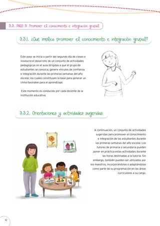 3.3. Paso 3: Promover el conocimiento e integración grupal
3.3.1. ¿Qué implica promover el conocimiento e integración grupal?
Este paso se inicia a partir del segundo día de clases e
involucra el desarrollo de un conjunto de actividades
pedagógicas en el aula dirigidas a que el grupo de
estudiantes se conozca, genere vínculos de confianza
e integración durante las primeras semanas del año
escolar, los cuales constituyen la base para generar un
clima favorable para el aprendizaje.
Este momento es conducido por cada docente de la
institución educativa.
3.3.2. Orientaciones y actividades sugeridas
A continuación, un conjunto de actividades
sugeridas para promover el conocimiento
e integración de los estudiantes durante
las primeras semanas del año escolar. Los
tutores de primaria o secundaria pueden
poner en práctica estas actividades durante
las horas destinadas a la tutoría. Sin
embargo, también pueden ser utilizados por
los maestros, incorporándolas o adaptándolas
como parte de su programación en las áreas
curriculares a su cargo.
42
 