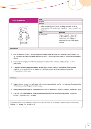 Primaria
La noticia personal
Cada estudiante narra ante sus compañeros de aula un hecho
reciente de su vida que le resulte importante y quiera compartir con
los demás.
Cada fin de semana los niños y niñas dibujan en una hoja algo que les ocurrió en esos días y que quieran compartir con
sus compañeros de aula. Conforme van avanzando en lectura y escritura, se les solicita escribir textos breves alusivos a los
dibujos.
El relato debe ser simple y responder a cuatro preguntas: ¿qué sucedió? ¿dónde ocurrió? ¿cuándo? y ¿quiénes
participaron?
A la semana siguiente, cada estudiante lee o cuenta su noticia frente al grupo. Los que escuchan pueden participar
ampliando la información si es que participaron en la actividad motivo de la noticia, o contando experiencias
enriquecedoras o relacionadas.
Aula de clases. Hojas en formato impreso con
el título “Mi noticia personal”,
un recuadro para el dibujo y
líneas para escribir la noticia y su
nombre.
Nivel
Objetivo
Lugar Materiales
Procedimiento
Variaciones
Se puede destinar un panel en el salón al que se da aspecto de una pantalla de televisor o portada de un diario o escenificar
un noticiero donde los niños presenten sus noticias.
En los grados mayores las noticias pueden estar relacionadas con determinados temas que convenga abordar con el grupo.
A partir de esta noticia también se pueden derivar pequeños proyectos de investigación o acciones de compromiso
personal o colectivo, como una campaña.
Fuente: Adaptación de recurso metodológico propuesto en la publicación “El aula: un lugar donde vivir en democracia. Guía para maestros y
maestras”. CIDE / EDUCALTER. Lima, 1997.- 117 pp.
43
 