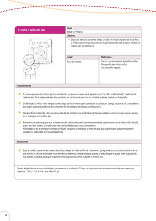 Inicial y Primaria
El niño o niña del día
El grupo del aula acuerda elegir un día en el que alguno de los niños
o niñas sea reconocido como el más importante del grupo y reciba un
regalo por ser como es.
En clases previas el profesor y/o los estudiantes proponen a quien será elegido como “el niño o niña del día” y la fecha de
celebración. En la víspera de ese día, se coloca un cartel en el aula con su nombre y, de ser posible, su fotografía.
El día fijado, la niña o niño elegido cuenta algo sobre sí mismo para que todos lo conozcan. Luego, se pide a los compañeros
que digan aspectos positivos de su manera de ser (alegre, estudioso, cariñoso, etc.).
Durante todo el día este niño será el ayudante del profesor encargándose de tareas auxiliares como recoger tareas, apoyar
en el trabajo a otros niños, etc.
Asimismo, se pide al grupo que durante ese día todos sean particularmente amables y generosos con el niño o niña del día,
quien a su vez deberá comportarse bien, dando el ejemplo a sus compañeros.
Al finalizar el día el profesor entrega un regalo pequeño o simbólico al niño del día, que puede haber sido previamente
elegido y/o elaborado por sus compañeros.
Aula de clases. Cartel con el nombre del niño o niña.
Fotografía del niño o niña.
Un pequeño regalo.
Nivel
Objetivo
Lugar Materiales
Procedimiento
Variaciones
Esta actividad puede tener mayor duración, y elegir al “niño o niña de la semana”, programando una actividad diaria en la
que el niño o niña de a conocer a los demás sus talentos, comparta algún cuento o película que le gusta, lleve a alguno de
sus padres o adultos para que organicen un juego con los niños durante el recreo, etc.
Fuente: Adaptación de recurso metodológico propuesto en la publicación “El aula: un lugar donde vivir en democracia. Guía para maestros y
maestras”. CIDE / EDUCALTER. Lima, 1997.- 117 pp.
44
 