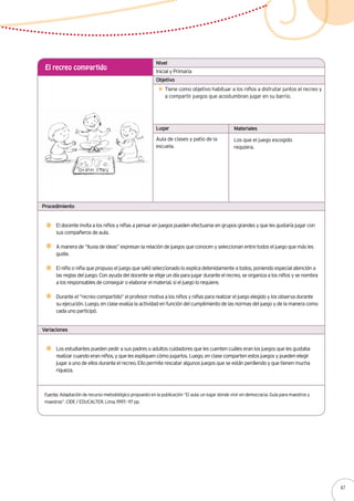 Inicial y Primaria
El recreo compartido
Tiene como objetivo habituar a los niños a disfrutar juntos el recreo y
a compartir juegos que acostumbran jugar en su barrio.
El docente invita a los niños y niñas a pensar en juegos pueden efectuarse en grupos grandes y que les gustaría jugar con
sus compañeros de aula.
A manera de “lluvia de ideas” expresan la relación de juegos que conocen y seleccionan entre todos el juego que más les
guste.
El niño o niña que propuso el juego que salió seleccionado lo explica detenidamente a todos, poniendo especial atención a
las reglas del juego. Con ayuda del docente se elige un día para jugar durante el recreo, se organiza a los niños y se nombra
a los responsables de conseguir o elaborar el material, si el juego lo requiere.
Durante el “recreo compartido” el profesor motiva a los niños y niñas para realizar el juego elegido y los observa durante
su ejecución. Luego, en clase evalúa la actividad en función del cumplimiento de las normas del juego y de la manera como
cada uno participó.
Aula de clases y patio de la
escuela.
Los que el juego escogido
requiera.
Nivel
Objetivo
Lugar Materiales
Procedimiento
Variaciones
Los estudiantes pueden pedir a sus padres o adultos cuidadores que les cuenten cuáles eran los juegos que les gustaba
realizar cuando eran niños, y que les expliquen cómo jugarlos. Luego, en clase comparten estos juegos y pueden elegir
jugar a uno de ellos durante el recreo. Ello permite rescatar algunos juegos que se están perdiendo y que tienen mucha
riqueza.
Fuente: Adaptación de recurso metodológico propuesto en la publicación “El aula: un lugar donde vivir en democracia. Guía para maestros y
maestras”. CIDE / EDUCALTER. Lima, 1997.- 117 pp.
47
 