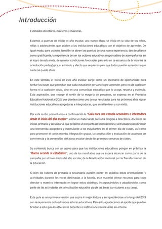 Introducción
Estimados directores, maestros y maestras,
Estamos a puertas de iniciar el año escolar, una nueva etapa se inicia en la vida de los niños,
niñas y adolescentes que asisten a las instituciones educativas con el objetivo de aprender. De
igual modo, para ustedes también se abren las puertas de una nueva experiencia, tan desafiante
como gratificante, la experiencia de ser los actores educativos responsables de acompañarlos en
el logro de esta meta, de generar condiciones favorables para ello en la escuela y de brindarles la
orientación pedagógica, el estímulo y afecto que requieren para que todos puedan aprender y que
nadie se quede atrás.
En este sentido, el inicio de este año escolar surge como un escenario de oportunidad para
sentar las bases que permitan que cada estudiante peruano logre aprender, pero no de cualquier
forma ni a cualquier costo, sino en una comunidad educativa que lo acoge, respeta y estimula.
Esta aspiración, que recoge el sentir de la mayoría de peruanos, se expresa en el Proyecto
Educativo Nacional al 2021, que plantea como uno de sus resultados para los próximos años lograr
instituciones educativas acogedoras e integradoras, que enseñan bien y con éxito.
Por esta razón, presentamos a continuación la “Guía para una escuela acogedora e integradora
desde el inicio del año escolar”, como un material de consulta dirigido a directores, docentes de
inicial, primaria y secundaria, que propone un conjunto de orientaciones y actividades para brindar
una bienvenida acogedora y estimulante a los estudiantes en el primer día de clases, así como
para promover el conocimiento, integración grupal, la construcción y evaluación de acuerdos de
convivencia y la prevención del acoso escolar desde las primeras semanas de clases.
Su contenido busca ser un apoyo para que las instituciones educativas pongan en práctica la
“Buena acogida al estudiante”, uno de los resultados que se espera alcanzar como parte de la
campaña por el buen inicio del año escolar, de la Movilización Nacional por la Transformación de
la Educación.
Si bien los tutores de primaria o secundaria pueden poner en práctica estas orientaciones y
actividades durante las horas destinadas a la tutoría, este material ofrece recursos para todo
director o maestro interesado en lograr estos objetivos, incorporándolos o adaptándolos como
parte de las actividades de la institución educativa y/o de las áreas curriculares a su cargo.
Esta guía es una primera versión que aspira ir mejorándose y enriqueciéndose a lo largo del 2013
con la experiencia de los diversos actores educativos. Para ello, agradecemos el aporte que puedan
brindar a esta guía los diferentes docentes o instituciones interesadas en el tema.
 