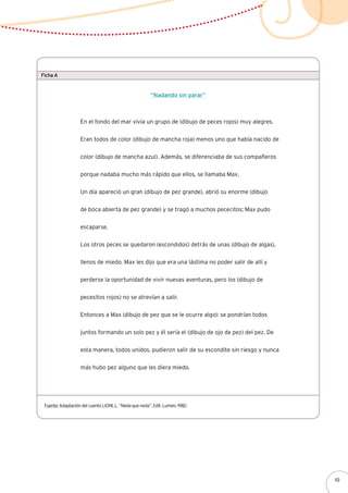 Ficha A
Fuente: Adaptación del cuento LIONI, L. “Neda que neda”. Edit. Lumen, 1982.
“Nadando sin parar”
En el fondo del mar vivía un grupo de (dibujo de peces rojos) muy alegres.
Eran todos de color (dibujo de mancha roja) menos uno que había nacido de
color (dibujo de mancha azul). Además, se diferenciaba de sus compañeros
porque nadaba mucho más rápido que ellos, se llamaba Max.
Un día apareció un gran (dibujo de pez grande), abrió su enorme (dibujo
de boca abierta de pez grande) y se tragó a muchos pececitos; Max pudo
escaparse.
Los otros peces se quedaron (escondidos) detrás de unas (dibujo de algas),
llenos de miedo. Max les dijo que era una lástima no poder salir de allí y
perderse la oportunidad de vivir nuevas aventuras, pero los (dibujo de
pecesitos rojos) no se atrevían a salir.
Entonces a Max (dibujo de pez que se le ocurre algo): se pondrían todos
juntos formando un solo pez y él sería el (dibujo de ojo de pez) del pez. De
esta manera, todos unidos, pudieron salir de su escondite sin riesgo y nunca
más hubo pez alguno que les diera miedo.
49
 