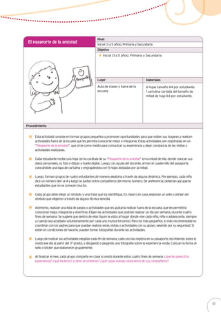 Inicial (3 a 5 años), Primaria y Secundaria
El pasaporte de la amistad
Inicial (3 a 5 años), Primaria y Secundaria
Esta actividad consiste en formar grupos pequeños y promover oportunidades para que visiten sus hogares y realicen
actividades fuera de la escuela que les permita conocerse mejor e integrarse. Estas actividades son registradas en un
“Pasaporte de la amistad”, que sirve como medio para comunicar su experiencia y dejar constancia de las visitas o
actividades realizadas.
Cada estudiante recibe una hoja con la carátula de su “Pasaporte de la amistad” en la mitad de ella, donde colocan sus
datos personales, su foto o dibujo y huella digital. Luego, con ayuda del docente, arman el cuadernillo del pasaporte
colocándole una tapa de cartulina y engrapándola con 5 hojas dobladas por la mitad.
Luego, forman grupos de cuatro estudiantes de manera aleatoria a través de alguna dinámica. Por ejemplo, cada niño
dice un número del 1 al 4 y luego se juntan entre compañeros del mismo número. De preferencia, deberían agruparse
estudiantes que no se conocen mucho.
Cada grupo debe elegir un símbolo y una frase que los identifique. En clase o en casa, elaboran un sello o sticker del
símbolo que eligieron a través de alguna técnica sencilla.
Asimismo, realizan una lista de juegos o actividades que les gustaría realizar fuera de la escuela, que les permitiría
conocerse mejor, integrarse y divertirse. Eligen las actividades que podrían realizar un día por semana, durante cuatro
fines de semana. Se sugiere que dentro de ellas figure la visita al hogar donde vive cada niño, niña o adolescente, siempre
y cuando sea aceptado voluntariamente por cada uno (nunca forzarlos). Para los más pequeños, lo más recomendable es
coordinar con los padres para que puedan realizar estas visitas o actividades con su apoyo, velando por su seguridad. Si
están en condiciones de hacerlo, pueden tomar fotografías durante las actividades.
Luego de realizar las actividades elegidas cada fin de semana, cada uno las registra en su pasaporte, escribiendo sobre lo
vivido ese día (a partir del 3° grado), y dibujando o pegando una fotografía sobre la experiencia vivida. Colocan la fecha, el
sello o sticker que elaboraron grupalmente.
Al finalizar el mes, cada grupo comparte en clase lo vivido durante estos cuatro fines de semana: ¿qué les pareció la
experiencia? ¿qué hicieron? ¿cómo se sintieron? ¿qué cosas nuevas conocieron de sus compañeros?
Aula de clases y fuera de la
escuela
6 hojas tamaño A4 por estudiante.
1 cartulina cortada del tamaño de
mitad de hoja A4 por estudiante.
Nivel
Objetivo
Lugar Materiales
Procedimiento
51
 