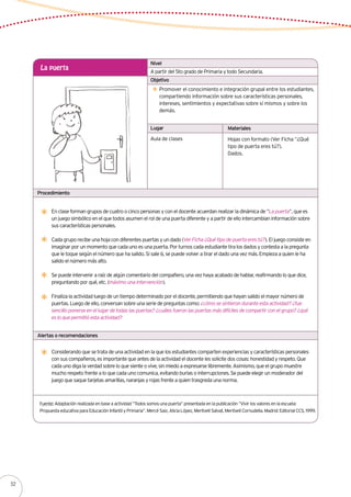 Alertas o recomendaciones
Lugar Materiales
Procedimiento
A partir del 5to grado de Primaria y todo Secundaria.
La puerta
Promover el conocimiento e integración grupal entre los estudiantes,
compartiendo información sobre sus características personales,
intereses, sentimientos y expectativas sobre sí mismos y sobre los
demás.
Aula de clases Hojas con formato (Ver Ficha “¿Qué
tipo de puerta eres tú?).
Dados.
Nivel
Objetivo
En clase forman grupos de cuatro o cinco personas y con el docente acuerdan realizar la dinámica de “La puerta”, que es
un juego simbólico en el que todos asumen el rol de una puerta diferente y a partir de ello intercambian información sobre
sus características personales.
Cada grupo recibe una hoja con diferentes puertas y un dado (Ver Ficha ¿Qué tipo de puerta eres tú?). El juego consiste en
imaginar por un momento que cada uno es una puerta. Por turnos cada estudiante tira los dados y contesta a la pregunta
que le toque según el número que ha salido. Si sale 6, se puede volver a tirar el dado una vez más. Empieza a quien le ha
salido el número más alto.
Se puede intervenir a raíz de algún comentario del compañero, una vez haya acabado de hablar, reafirmando lo que dice,
preguntando por qué, etc. (máximo una intervención).
Finaliza la actividad luego de un tiempo determinado por el docente, permitiendo que hayan salido el mayor número de
puertas. Luego de ello, conversan sobre una serie de preguntas como: ¿cómo se sintieron durante esta actividad? ¿fue
sencillo ponerse en el lugar de todas las puertas? ¿cuáles fueron las puertas más difíciles de compartir con el grupo? ¿qué
es lo que permitió esta actividad?
Fuente: Adaptación realizada en base a actividad “Todos somos una puerta” presentada en la publicación “Vivir los valores en la escuela:
Propuesta educativa para Educación Infantil y Primaria”. Mercé Saiz, Alicia López, Meritxell Salvat, Meritxell Cornudella. Madrid: Editorial CCS, 1999.
Considerando que se trata de una actividad en la que los estudiantes comparten experiencias y características personales
con sus compañeros, es importante que antes de la actividad el docente les solicite dos cosas: honestidad y respeto. Que
cada uno diga la verdad sobre lo que siente o vive, sin miedo a expresarse libremente. Asimismo, que el grupo muestre
mucho respeto frente a lo que cada uno comunica, evitando burlas o interrupciones. Se puede elegir un moderador del
juego que saque tarjetas amarillas, naranjas y rojas frente a quien trasgreda una norma.
52
 