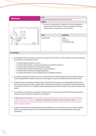 Lugar Materiales
Procedimiento
A partir del 5to grado de Primaria y todo Secundaria.
Adivinando
Promover el conocimiento e integración entre los estudiantes al
compartir información sobre sí mismos, experiencias, intereses,
rasgos positivos y expectativas sobre los demás.
Aula de clases Hojas
Plumones
Cinta masking tape
Nivel
Objetivo
Los estudiantes reciben un plumón y una hoja en la que escriben en el centro y con letra grande el nombre el que les gusta
que les llamen. En los extremos escriben:
En la parte superior izquierda: Yo nací en…
En la parte central superior: Lo que más me gusta de mis compañeros de aula es….
En la parte superior derecha: En mis ratos libres me gusta….
En la parte inferior izquierda: Algo de lo que me siento orgulloso es….
En la parte inferior derecha: Una cualidad que tengo es….
En la parte central inferior: Lo que me disgusta de mis compañeros de aula es…
En cuanto terminan pegan las hojas en la pizarra y el docente pide a los estudiantes que las lean con atención durante un
minuto. Seguidamente, da vuelta a las hojas y las vuelve a pegar en la pizarra, escribiendo un número detrás de ellas.
El docente pide que un estudiante voluntario diga un número de los que observa en las hojas pegadas. Entonces saca la
hoja sin que vean de quien se trata y empieza a leer los mensajes de los extremos. Si el estudiante voluntario acierta, tiene
un punto. De lo contrario, otros compañeros pueden participar hasta que adivinen de quién se trata. Gana el que tiene más
puntos.
En la medida que van saliendo las respuestas, el profesor anota en la pizarra las respuestas más frecuentes que salen en
relación a lo que más les gusta o disgusta de sus compañeros.
Luego de ello, conversan sobre ¿cómo se sintieron con esta dinámica? ¿qué es lo que más les ha costado escribir sobre
sí mismos? ¿ha sido sencillo adivinar? Mirando las respuestas que escribió en la pizarra reflexionan sobre: ¿qué cosas
positivas reconocemos de nuestro grupo? ¿qué es lo que no nos gusta de los demás? ¿por qué ocurre esto? ¿de qué
manera podemos superarlo?
A partir de esta actividad se pueden identificar algunos problemas de la convivencia en el grupo que requieren especial
atención y que pueden dar lugar incluso a la generación de acuerdos entre los estudiantes para evitar que se sigan
produciendo.
54
 