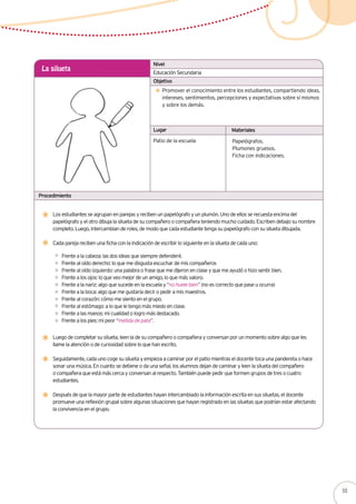 Lugar Materiales
Procedimiento
Educación Secundaria
La silueta
Promover el conocimiento entre los estudiantes, compartiendo ideas,
intereses, sentimientos, percepciones y expectativas sobre sí mismos
y sobre los demás.
Patio de la escuela
Nivel
Objetivo
Los estudiantes se agrupan en parejas y reciben un papelógrafo y un plumón. Uno de ellos se recuesta encima del
papelógrafo y el otro dibuja la silueta de su compañero o compañera teniendo mucho cuidado. Escriben debajo su nombre
completo. Luego, intercambian de roles, de modo que cada estudiante tenga su papelógrafo con su silueta dibujada.
Cada pareja reciben una ficha con la indicación de escribir lo siguiente en la silueta de cada uno:
Frente a la cabeza: las dos ideas que siempre defenderé.
Frente al oído derecho: lo que me disgusta escuchar de mis compañeros
Frente al oído izquierdo: una palabra o frase que me dijeron en clase y que me ayudó o hizo sentir bien.
Frente a los ojos: lo que veo mejor de un amigo, lo que más valoro.
Frente a la nariz: algo que sucede en la escuela y “no huele bien” (no es correcto que pase u ocurra)
Frente a la boca: algo que me gustaría decir o pedir a mis maestros.
Frente al corazón: cómo me siento en el grupo.
Frente al estómago: a lo que le tengo más miedo en clase.
Frente a las manos: mi cualidad o logro más destacado.
Frente a los pies: mi peor “metida de pata”.
Papelógrafos.
Plumones gruesos.
Ficha con indicaciones.
Luego de completar su silueta, leen la de su compañero o compañera y conversan por un momento sobre algo que les
llame la atención o de curiosidad sobre lo que han escrito.
Seguidamente, cada uno coge su silueta y empieza a caminar por el patio mientras el docente toca una pandereta o hace
sonar una música. En cuanto se detiene o da una señal, los alumnos dejan de caminar y leen la silueta del compañero
o compañera que está más cerca y conversan al respecto. También puede pedir que formen grupos de tres o cuatro
estudiantes.
Después de que la mayor parte de estudiantes hayan intercambiado la información escrita en sus siluetas, el docente
promueve una reflexión grupal sobre algunas situaciones que hayan registrado en las siluetas que podrían estar afectando
la convivencia en el grupo.
55
 