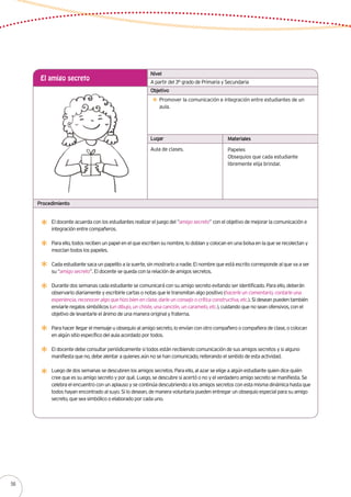 Lugar Materiales
Procedimiento
A partir del 3° grado de Primaria y Secundaria
El amigo secreto
Promover la comunicación e integración entre estudiantes de un
aula.
Aula de clases. Papeles
Obsequios que cada estudiante
libremente elija brindar.
Nivel
Objetivo
El docente acuerda con los estudiantes realizar el juego del “amigo secreto” con el objetivo de mejorar la comunicación e
integración entre compañeros.
Para ello, todos reciben un papel en el que escriben su nombre, lo doblan y colocan en una bolsa en la que se recolectan y
mezclan todos los papeles.
Cada estudiante saca un papelito a la suerte, sin mostrarlo a nadie. El nombre que está escrito corresponde al que va a ser
su “amigo secreto”. El docente se queda con la relación de amigos secretos.
Durante dos semanas cada estudiante se comunicará con su amigo secreto evitando ser identificado. Para ello, deberán
observarlo diariamente y escribirle cartas o notas que le transmitan algo positivo (hacerle un comentario, contarle una
experiencia, reconocer algo que hizo bien en clase, darle un consejo o crítica constructiva, etc.). Si desean pueden también
enviarle regalos simbólicos (un dibujo, un chiste, una canción, un caramelo, etc.), cuidando que no sean ofensivos, con el
objetivo de levantarle el ánimo de una manera original y fraterna.
Para hacer llegar el mensaje u obsequio al amigo secreto, lo envían con otro compañero o compañera de clase, o colocan
en algún sitio específico del aula acordado por todos.
El docente debe consultar periódicamente si todos están recibiendo comunicación de sus amigos secretos y si alguno
manifiesta que no, debe alentar a quienes aún no se han comunicado, reiterando el sentido de esta actividad.
Luego de dos semanas se descubren los amigos secretos. Para ello, al azar se elige a algún estudiante quien dice quién
cree que es su amigo secreto y por qué. Luego, se descubre si acertó o no y el verdadero amigo secreto se manifiesta. Se
celebra el encuentro con un aplauso y se continúa descubriendo a los amigos secretos con esta misma dinámica hasta que
todos hayan encontrado al suyo. Si lo desean, de manera voluntaria pueden entregar un obsequio especial para su amigo
secreto, que sea simbólico o elaborado por cada uno.
56
 