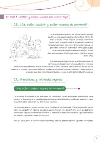 3.4. Paso 4: Construir y evaluar acuerdos para convivir mejor
3.4.1. ¿Qué implica construir y evaluar acuerdos de convivencia?
Los acuerdos de convivencia son normas que los alumnos
establecen para regular sus comportamientos al interior del
aula o la escuela a fin de asegurar una mejor convivencia.
Pueden surgir en función de las actitudes que los maestros
tengan programados promover o de circunstancias que ese
presenten, como algún problema en el trabajo de grupos.
Los acuerdos se establecen a lo largo del año y existen
diversas maneras de definirlos siempre en relación a la edad
de los niños.
Este paso se orienta a construir acuerdos de convivencia
con los estudiantes para convivir adecuadamente en el aula
y la escuela. Implica también evaluar estos acuerdos en forma periódica, identificando los motivos por los
cuales no se cumplen y adoptando decisiones o nuevos acuerdos que impliquen soluciones concertadas en el
grupo del aula. Este momento es conducido por cada docente de la institución educativa.
3.4.1. Orientaciones y actividades sugeridas
Los acuerdos de convivencia del aula deben ser concertadas con los estudiantes, motivándolos a que
opinen y se den cuenta de la importancia de participar en la solución de los problemas; para ello es mejor
preguntarle cómo resolverían una determinada situación.
Las preguntas abiertas ayudan mucho a lograr el análisis de las situaciones: ¿Cómo les gustarían que les
traten sus compañeros? ¿Qué no les gustaría que les hicieran o les dijeran? ¿Qué creen que podríamos
hacer si esto o aquello ocurriera? Estas normas ya establecidas deben colocarse en un lugar visible dentro
del aula para recordarlas cuando sea necesario.
Para que los acuerdos de convivencia sean legítimos y efectivos, deben cumplir las siguientes condiciones:
¿Qué implica construir acuerdos de convivencia?
57
 