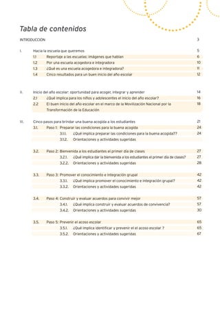 Tabla de contenidos
3
5
6
10
11
12
14
16
18
21
24
24
24
27
27
28
42
42
42
57
57
30
65
65
67
INTRODUCCIÓN
I.	 Hacia la escuela que queremos
	 1.1	 Reportaje a las escuelas: imágenes que hablan
	 1.2	 Por una escuela acogedora e integradora
	 1.3	 ¿Qué es una escuela acogedora e integradora?
	 1.4	 Cinco resultados para un buen inicio del año escolar
II.	 Inicio del año escolar: oportunidad para acoger, integrar y aprender
	 2.1	 ¿Qué implica para los niños y adolescentes el inicio del año escolar?
	 2.2	 El buen inicio del año escolar en el marco de la Movilización Nacional por la 			
		 Transformación de la Educación
	
III.	 Cinco pasos para brindar una buena acogida a los estudiantes
	 3.1.	 Paso 1:	 Preparar las condiciones para la buena acogida
			 3.1.1.	 ¿Qué implica preparar las condiciones para la buena acogida??
			 3.1.2.	 Orientaciones y actividades sugeridas
	
	 3.2.	 Paso 2:	Bienvenida a los estudiantes el primer día de clases
			 3.2.1.	 ¿Qué implica dar la bienvenida a los estudiantes el primer día de clases?
			 3.2.2.	 Orientaciones y actividades sugeridas	
	
	 3.3.	 Paso 3:	Promover el conocimiento e integración grupal
			 3.3.1.	 ¿Qué implica promover el conocimiento e integración grupal?
			 3.3.2.	 Orientaciones y actividades sugeridas
	 3.4.	 Paso 4:	Construir y evaluar acuerdos para convivir mejor
	 		 3.4.1.	 ¿Qué implica construir y evaluar acuerdos de convivencia?
			 3.4.2.	 Orientaciones y actividades sugeridas
	 3.5.	 Paso 5:	Prevenir el acoso escolar
			 3.5.1.	 ¿Qué implica identificar y prevenir el el acoso escolar ?
			 3.5.2.	 Orientaciones y actividades sugeridas
	
 