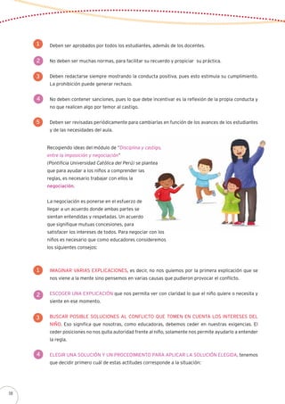 Deben ser aprobados por todos los estudiantes, además de los docentes.
No deben ser muchas normas, para facilitar su recuerdo y propiciar su práctica.
Deben redactarse siempre mostrando la conducta positiva, pues esto estimula su cumplimiento.
La prohibición puede generar rechazo.
No deben contener sanciones, pues lo que debe incentivar es la reflexión de la propia conducta y
no que realicen algo por temor al castigo.
Deben ser revisadas periódicamente para cambiarlas en función de los avances de los estudiantes
y de las necesidades del aula.
1
2
3
4
5
Imaginar varias explicaciones, es decir, no nos guiemos por la primera explicación que se
nos viene a la mente sino pensemos en varias causas que pudieron provocar el conflicto.
Escoger una explicación que nos permita ver con claridad lo que el niño quiere o necesita y
siente en ese momento.
Buscar posible soluciones al conflicto que tomen en cuenta los intereses del
niño. Eso significa que nosotras, como educadoras, debemos ceder en nuestras exigencias. El
ceder posiciones no nos quita autoridad frente al niño, solamente nos permite ayudarlo a entender
la regla.
Elegir una solución y un procedimiento para aplicar la solución elegida, tenemos
que decidir primero cuál de estas actitudes corresponde a la situación:
1
2
3
4
Recogiendo ideas del módulo de “Disciplina y castigo,
entre la imposición y negociación”
(Pontificia Universidad Católica del Perú) se plantea
que para ayudar a los niños a comprender las
reglas, es necesario trabajar con ellos la
negociación.
La negociación es ponerse en el esfuerzo de
llegar a un acuerdo donde ambas partes se
sientan entendidas y respetadas. Un acuerdo
que signifique mutuas concesiones, para
satisfacer los intereses de todos. Para negociar con los
niños es necesario que como educadores consideremos
los siguientes consejos:
58
 