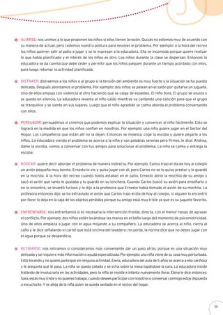 Aliarse: nos unimos a lo que proponen los niños si ellos tienen la razón. Quizás no estemos muy de acuerdo con
su manera de actuar, pero cedemos nuestra postura para resolver el problema. Por ejemplo: a la hora del recreo
los niños quieren salir al patio a jugar y se lo expresan a la educadora. Ella se incomoda porque quiere realizar
lo que había planificado y el interés de los niños es otro. Los niños durante la clase se dispersan. Entonces la
educadora se da cuenta que debe ceder y permitir que los niños jueguen durante un tiempo acordado con ellos,
para luego retomar la actividad planificada.
Distraer: distraemos a los niños o al grupo si la tensión del ambiente es muy fuerte y la situación se ha puesto
delicada. Después abordamos el problema. Por ejemplo: dos niños se pelean en el salón por quitarse un juguete.
Uno de ellos empuja con violencia al otro haciendo que se caiga de espaldas. El niño llora. El grupo se asusta y
se queda en silencio. La educadora levanta al niño caído mientras va cantando una canción para que el grupo
se tranquilice y se siente en sus lugares. Luego que el niño agredido se calma aborda el problema conversando
con ellos.
Persuadir: persuadimos si creemos que podemos explicar la situación y convencer al niño fácilmente. Esto se
logrará en la medida en que los niños confían en nosotros. Por ejemplo: una niña quiere jugar en el Sector del
Hogar. Los compañeros que están allí no la dejan. Entonces se molesta, coge la escoba y quiere pegarle a los
niños. La educadora viendo el problema se acerca a la niña y con palabras serenas pero firmes, le dice: Andrea,
dame la escoba, vamos a conversar con tus amigos para solucionar el problema. La niña se calma y entrega la
escoba.
Rodear: quiere decir abordar el problema de manera indirecta. Por ejemplo: Carlos trajo el día de hoy al colegio
un avión pequeño muy bonito. Ernesto lo vio y quiso jugar con él, pero Carlos no se lo quiso prestar y lo guardó
en la mochila. A la hora del recreo cuando todos estaban en el patio, Ernesto abrió la mochila de su amigo y
sacó el avión que tanto le gustaba y lo guardó en su lonchera. Cuando Carlos buscó su avión para enseñarlo y
no lo encontró, se levantó furioso y le dijo a la profesora que Ernesto había tomado el avión de su mochila. La
profesora entonces dijo: se ha extraviado el avión que Carlos trajo el día de hoy al colegio, si alguien lo encontró
por favor lo deja en la caja de los objetos perdidos porque su amigo está muy triste ya que es su juguete favorito.
Enfrentarse: nos enfrentamos si es necesaria la intervención frontal, directa, con el menor riesgo de agravar
el conflicto. Por ejemplo: dos niños están lavándose las manos en el baño luego del momento de psicomotricidad.
Uno de ellos empieza a jugar con el agua mojando a su compañero. La educadora se acerca al niño, cierra el
caño y le dice señalando el cartel que está encima del lavadero: recuerda, la norma dice que no debes jugar con
el agua porque se desperdicia.
Retirarse: nos retiramos si consideramos más conveniente dar un paso atrás, porque es una situación muy
delicada y se requiere másinformaciónoayudaespecializada.Porejemplo:unaniñavienedesucasamuyperturbada.
Está llorando y no quiere participar en ninguna actividad. Elena, educadora del aula de 5 años se acerca a ella cariñosa
y le pregunta qué le pasa. La niña se queda callada y se echa sobre la mesa tapándose la cara. La educadora insiste
tratando de involucrarla en las actividades, pero la niña se resiste e intenta nuevamente llorar. Elena le dice entonces:
Sara,estásmuytristeynoquierestrabajar,cuandodeseesparticiparconnosotrosoconversarconmigoestoydispuesta
a escucharte. Y se aleja de la niña quien se queda sentada en el sector del hogar.
59
 