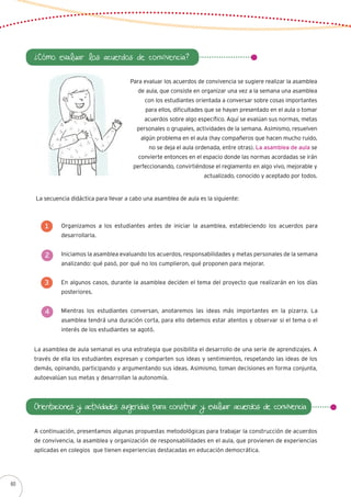 ¿Cómo evaluar los acuerdos de convivencia?
Para evaluar los acuerdos de convivencia se sugiere realizar la asamblea
de aula, que consiste en organizar una vez a la semana una asamblea
con los estudiantes orientada a conversar sobre cosas importantes
para ellos, dificultades que se hayan presentado en el aula o tomar
acuerdos sobre algo específico. Aquí se evalúan sus normas, metas
personales o grupales, actividades de la semana. Asimismo, resuelven
algún problema en el aula (hay compañeros que hacen mucho ruido,
no se deja el aula ordenada, entre otras). La asamblea de aula se
convierte entonces en el espacio donde las normas acordadas se irán
perfeccionando, convirtiéndose el reglamento en algo vivo, mejorable y
actualizado, conocido y aceptado por todos.
La secuencia didáctica para llevar a cabo una asamblea de aula es la siguiente:
Organizamos a los estudiantes antes de iniciar la asamblea, estableciendo los acuerdos para
desarrollarla.
Iniciamos la asamblea evaluando los acuerdos, responsabilidades y metas personales de la semana
analizando: qué pasó, por qué no los cumplieron, qué proponen para mejorar.
En algunos casos, durante la asamblea deciden el tema del proyecto que realizarán en los días
posteriores.
Mientras los estudiantes conversan, anotaremos las ideas más importantes en la pizarra. La
asamblea tendrá una duración corta, para ello debemos estar atentos y observar si el tema o el
interés de los estudiantes se agotó.
1
2
3
4
La asamblea de aula semanal es una estrategia que posibilita el desarrollo de una serie de aprendizajes. A
través de ella los estudiantes expresan y comparten sus ideas y sentimientos, respetando las ideas de los
demás, opinando, participando y argumentando sus ideas. Asimismo, toman decisiones en forma conjunta,
autoevalúan sus metas y desarrollan la autonomía.
Orientaciones y actividades sugeridas para construir y evaluar acuerdos de convivencia
A continuación, presentamos algunas propuestas metodológicas para trabajar la construcción de acuerdos
de convivencia, la asamblea y organización de responsabilidades en el aula, que provienen de experiencias
aplicadas en colegios que tienen experiencias destacadas en educación democrática.
60
 