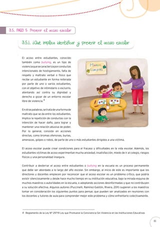 3.5. Paso 5: Prevenir el acoso escolar
3.5.1. ¿Qué implica identificar y prevenir el acoso escolar
El acoso entre estudiantes, conocido
también como bullying, es un tipo de
violenciaquesecaracterizaporconductas
intencionales de hostigamiento, falta de
respeto y maltrato verbal o físico que
recibe un estudiante en forma reiterada
por parte de uno o varios estudiantes,
con el objetivo de intimidarlo o excluirlo,
atentando así contra su dignidad y
derecho a gozar de un entorno escolar
libre de violencia.
Enotraspalabras,setratadeunaformade
maltrato que se da entre los estudiantes.
Implica la repetición de conductas con la
intención de hacer daño, para lograr y
mantener una relación abusiva de poder.
Por lo general, consiste en acciones
directas, como bromas ofensivas, burlas,
amenazas, golpes o robos, de parte de uno o más estudiantes dirigidos a una víctima.
El acoso escolar puede crear condiciones para el fracaso y dificultades en la vida escolar. Además, los
estudiantes víctimas de acoso experimentan mucha ansiedad, insatisfacción, miedo de ir al colegio, riesgos
físicos y una personalidad insegura.
Contribuir a desterrar el acoso entre estudiantes o bullying en la escuela es un proceso permanente
que debe ser abordado a lo largo del año escolar. Sin embargo, al inicio de este es importante que los
directores y docentes empiecen por reconocer que el acoso escolar es un problema crítico, que podría
existir silenciosamente y desde hace mucho tiempo en su institución educativa, bajo la mirada esquiva de
muchos maestros o autoridades en la escuela, o adoptando acciones desinformadas y que no contribuyen
a su solución efectiva. Algunos autores (Puccinelli, Ramírez-Gastón, Rivera, 2011) sugieren a los maestros
tomar en consideración los siguientes puntos para pensar, que pueden ser analizados en reuniones con
los docentes y tutores de aula para comprender mejor este problema y cómo enfrentarlo colectivamente.
4
Reglamento de la Ley N° 29719 Ley que Promueve la Convivencia Sin Violencia en las Instituciones Educativas4
65
 