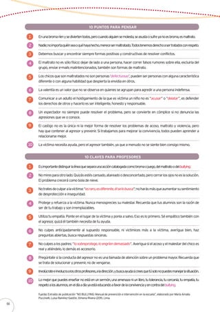 Enunabromaríenysediviertentodos,perocuandoalguiensemolesta,seasustaosufreyanoesbroma,esmaltrato.
Nadie,noimportaquiénseaoquéhayahecho,merecesermaltratado.Todostenemosderechoasertratadosconrespeto.
Debemos buscar y encontrar siempre formas positivas y constructivas de resolver conflictos.
El maltrato no es sólo físico: dejar de lado a una persona, hacer correr falsos rumores sobre ella, excluirla del
grupo, enviar e-mails malintencionados, también son formas de maltrato.
Loschicosquesonmaltratadosnosonpersonas‘defectuosas’,puedenserpersonasconalgunacaracterística
diferente o con alguna habilidad que despierta la envidia en otros.
La valentía es un valor que no se observa en quienes se agrupan para agredir a una persona indefensa.
Comunicar a un adulto el hostigamiento de la que es víctima un niño no es “acusar” o “delatar”, es defender
los derechos de otros y hacerlo es ser inteligente, honesto y responsable.
Un espectador no siempre puede resolver el problema, pero se convierte en cómplice si no denuncia las
agresiones que ve o conoce.
El castigo no es la única ni la mejor forma de resolver los problemas de acoso, maltrato y violencia, pero
hay que contener al agresor y prevenir. Si trabajamos para mejorar la convivencia, todos pueden aprender a
relacionarse mejor.
La víctima necesita ayuda, pero el agresor también, ya que a menudo no se siente bien consigo mismo.
1
2
3
4
5
6
7
8
9
10
10 PUNTOS PARA PENSAR
Esimportantedistinguirlalíneaqueseparaunaaccióncatalogadacomobromaojuego,delmaltratoodelbullying.
Nomiresparaotrolado.Quizásestéscansado,atareadoodesconcertado,perocerrarlosojosnoeslasolución.
El problema crecerá como bola de nieve.
Notratesdeculparalavíctima:“esraro,esdiferente,élselobusca”;noharásmásqueaumentarsusentimiento
de desprotección e inseguridad.
Protege y refuerza a la víctima. Nunca menosprecies su malestar. Recuerda que tus alumnos son la razón de
ser de tu trabajo y son irremplazables.
Utiliza tu empatía. Ponte en el lugar de la víctima y ponla a salvo. Eso es lo primero. Sé empático también con
el agresor, quizá él también necesita de tu ayuda.
No culpes anticipadamente al supuesto responsable, ni victimices más a la víctima, averigua bien, haz
preguntas abiertas, busca respuestas sinceras.
Noculpesalospadres:“losobreprotege,loengríendemasiado”.Averiguasielacosoyelmalestardelchicoes
real y atiéndelo, lo demás es accesorio.
Pregúntatesilaconductadelagresornoesunallamadadeatenciónsobreunproblemamayor.Recuerdaque
se trata de solucionar y prevenir, no de vengarse.
Involúcrateeinvolucraalosotrosprofesores,aladirección,ybuscaayudasicreesquetúsolonopuedesmanejarlasituación.
Lomejorquepuedesenseñarnoestáenunsermón,unaamenazaniunlibro,tutolerancia,tucercanía,tuempatía,tu
respetoalosalumnos,eneldíaadíayaestáeducandoafavordelaconvivenciayencontradelbullying.
1
2
3
4
5
6
7
8
9
10
10 CLAVES PARA PROFESORES
Fuente: Extraído de publicación “NO BULLYING: Manual de prevención e intervención en la escuela”, elaborado por María Amalia
Puccinelli, Luisa Ramírez-Gastón, Ximena Rivera (2011). Lima.
66
 