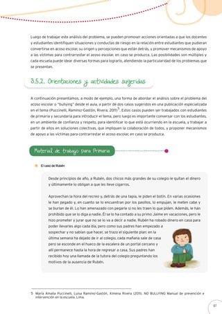 3.5.2. Orientaciones y actividades sugeridas
Luego de trabajar este análisis del problema, se pueden promover acciones orientadas a que los docentes
y estudiantes identifiquen situaciones y conductas de riesgo en la relación entre estudiantes que pudieran
convertirse en acoso escolar, su origen y percepciones que están detrás, y promover mecanismos de apoyo
a las víctimas para contrarrestar el acoso escolar, en caso se produzca. Las posibilidades son múltiples y
cada escuela puede idear diversas formas para lograrlo, atendiendo la particularidad de los problemas que
se presentan.
A continuación presentamos, a modo de ejemplo, una forma de abordar el análisis sobre el problema del
acoso escolar o “bullying” desde el aula, a partir de dos casos sugeridos en una publicación especializada
en el tema (Puccinelli, Ramírez-Gastón, Rivera, 2011) . Estos casos pueden ser trabajados con estudiantes
de primaria y secundaria para introducir el tema, pero luego es importante conversar con los estudiantes,
en un ambiente de confianza y respeto, para identificar lo que está ocurriendo en la escuela, y trabajar a
partir de ellos en soluciones colectivas, que impliquen la colaboración de todos, y proponer mecanismos
de apoyo a las víctimas para contrarrestar el acoso escolar, en caso se produzca.
María Amalia Puccinelli, Luisa Ramírez-Gastón, Ximena Rivera (2011). NO BULLYING Manual de prevención e
intervención en la escuela. Lima.
5
5
Material de trabajo para Primaria
El caso de Rubén
Desde principios de año, a Rubén, dos chicos más grandes de su colegio le quitan el dinero
y últimamente lo obligan a que les lleve cigarros.
Aprovechan la hora del recreo y, detrás de una tapia, le piden el botín. En varias ocasiones
le han pegado y, en cuanto se lo encuentran por los pasillos, lo empujan, le meten cabe y
se burlan de él. Lo han amenazado con pegarle si no les traen lo que piden. Además, le han
prohibido que se lo diga a nadie. Él se lo ha contado a su primo Jaime en vacaciones, pero le
hizo prometer y jurar que no se lo va a decir a nadie. Rubén ha robado dinero en casa para
poder llevarles algo cada día, pero como sus padres han empezado a
sospechar y no sabían que hacer, se trazo el siguiente plan: en la
última semana ha dejado de ir al colegio, cada mañana sale de casa
pero se esconde en el hueco de la escalera de un portal cercano y
allí permanece hasta la hora de regresar a casa. Sus padres han
recibido hoy una llamada de la tutora del colegio preguntando los
motivos de la ausencia de Rubén.
67
 