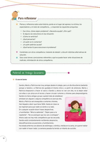 Piensa y reflexiona sobre esta historia, ponte en el lugar del agresor, la víctima, los
espectadores y el resto de compañeros… y responde las siguientes preguntas:
Ese chico, ¿tiene algún problema?, ¿Necesita ayuda?, ¿Por qué?
Si alguna vez estuvieras en esa situación:
¿Cómo te sentirías?
¿Qué pensarías?
¿A quién se lo contarías?
¿A quién pedirías ayuda?
¿Qué harías tú para solucionar el problema?
Coméntalo con otros compañeros, tratando de debatir y discutir distintas alternativas de
solución.
Saca unas breves conclusiones referentes a qué se puede hacer ante situaciones de
maltrato, intimidación de otros compañeros.
Para reflexionar
Material de trabajo Secundaria
El caso de Sandra
Sandra, María y Patricia eran muy amigas desde el colegio, pero un día discutieron bastante
porque a Sandra y a Patricia les gustaba el mismo chico y a partir de entonces, María y
Patricia empezaron a hacer el vacío a Sandra y ahora no van con ella, no la dejan estar
con ellas o con otros en el recreo y hacen circular rumores y chismes para desprestigiarla.
Sandra no tiene amigas ya que cuando trata de establecer
amistad con alguien o alguna compañera se acercaa ella,
María y Patricia van enseguida a contarles chismes.
Han llegado a decir que tiene SIDA. Hasta en clase se
las ingenian para que nadie se siente a su lado.
En cualquier ocasión dicen frases despectivas
y humillantes: “Mira la sabionda”, “Dejen paso a la
repelente”, “No se acerquen que los van a contagiar”.
Ahora cada vez hay más compañeros que las secunda.
Sandra está constantemente recibiendo desprecios,
descalificaciones acusaciones y humillaciones.
Ha estado enferma con dolores de estómago y vómitos, metida en la cama, sin querer hablar
con nadie ni hacer nada. La semana pasada ha tenido un intento de suicidio.
68
 