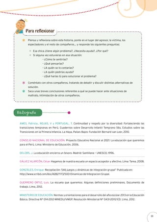 Piensa y reflexiona sobre esta historia, ponte en el lugar del agresor, la víctima, los
espectadores y el resto de compañeros… y responde las siguientes preguntas:
Esa chica ¿tiene algún problema?, ¿Necesita ayuda?, ¿Por qué?
Si alguna vez estuvieras en esa situación:
	 - ¿Cómo te sentirías?
	 - ¿Qué pensarías?
	 - ¿A quién se lo contarías?
	 - ¿A quién pedirías ayuda?
	 - ¿Qué harías tú para solucionar el problema?
Para reflexionar
Bibliografía
Coméntalo con otros compañeros, tratando de debatir y discutir distintas alternativas de
solución.
Saca unas breves conclusiones referentes a qué se puede hacer ante situaciones de
maltrato, intimidación de otros compañeros.
AMES, Patricia., ROJAS, V y PORTUGAL, T. Continuidad y respeto por la diversidad: Fortaleciendo las
transiciones tempranas en Perú. Cuadernos sobre Desarrollo Infantil Temprano 56s, Estudios sobre las
Transiciones en la Primera Infancia. La Haya, Países Bajos: Fundación Bernard van Leer, 2010.
CONSEJO NACIONAL DE EDUCACIÓN. Proyecto Educativo Nacional al 2021: La educación que queremos
para el Perú. Lima: Ministerio de Educación, 2006.
DELORS, J. La educación encierra un tesoro. Madrid: Santillana – UNESCO, 1996.
GÁLVEZ ALARCÓN, César. Hagamos de nuestra escuela un espacio acogedor y afectivo. Lima: Tarea, 2008.
GONZÁLES, Enrique. Recopilación: 546 juegos y dinámicas de integración grupal” Publicada en:
http://www.scribd.com/doc/42827173/500-Dinamicas-de-Integracion-Grupal.
GUERRERO ORTIZ, Luis. La escuela que queremos: Algunas definiciones preliminares. Documento de
trabajo. Lima, 2012.
MINISTERIO DE EDUCACIÓN. Normas y orientaciones para el desarrollo del año escolar 2013 en la Educación
Básica. Directiva N° 014-2012-MINEDU/VMGP. Resolución Ministerial N° 0431-20112-ED. Lima, 2012.
69
 