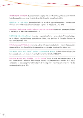 MINISTERIO DE EDUCACIÓN. Guía de orientaciones para el buen trato a niños y niñas en el Nivel Inicial.
Roca Gonzales, Clara Luz. Lima: Dirección General de Educación Básica Regular, 2010.
MINISTERIO DE EDUCACIÓN. Reglamento de la Ley N° 29719, Ley que Promueve la Convivencia Sin
Violencia en las Instituciones Educativas. Decreto Supremo N° 010-2012-ED. Lima, 2012.
PUCCINELLI, María Amalia., RAMÍREZ-GASTÓN, Luisa y RIVERA, Ximena. No Bullying: Manual de prevención
e intervención en la escuela. Lima: Inthelios, 2011.
RODRÍGUEZ DEL ÁGUILA, Manuel. Demandas y expectativas frente a la secundaria: Primeros hallazgos
de los diálogos macro regionales. Documento de trabajo. Lima: Ministerio de Educación: Dirección de
Educación Secundaria, 2012.
ROMÁN, Marcela y MURILLO, Javier. América Latina: violencia entre estudiantes y desempeño escolar, en:
Revista CEPAL N° 104. Comisión Económica para América Latina y el Caribe, pp.37ss, Agosto 2011.
SAIZ, Mercé., López, Alicia., SALVAT, Meritxell y CORNUDELLA, Meritxell. Vivir los valores en la escuela:
Propuesta educativa para Educación Infantil y Primaria. Madrid: Editorial CCS, 1999.
KALLINOWSKI, Dina., RUIZ, Armando y DUEÑAS, Claudia. El aula: un lugar donde vivir en democracia.
Guía para maestros y maestras. Publicación del proyecto Escuela democrática: fomento de la cultura
democrática en la escuela primaria. Lima: Centro de investigación y desarrollo de la educación y Centro
de educación alternativa, 1997.
70
 