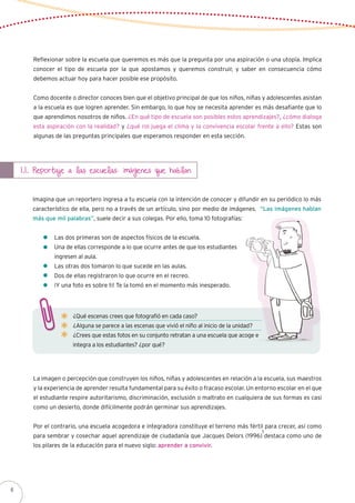 Reflexionar sobre la escuela que queremos es más que la pregunta por una aspiración o una utopía. Implica
conocer el tipo de escuela por la que apostamos y queremos construir, y saber en consecuencia cómo
debemos actuar hoy para hacer posible ese propósito.
Como docente o director conoces bien que el objetivo principal de que los niños, niñas y adolescentes asistan
a la escuela es que logren aprender. Sin embargo, lo que hoy se necesita aprender es más desafiante que lo
que aprendimos nosotros de niños. ¿En qué tipo de escuela son posibles estos aprendizajes?, ¿cómo dialoga
esta aspiración con la realidad? y ¿qué rol juega el clima y la convivencia escolar frente a ello? Estas son
algunas de las preguntas principales que esperamos responder en esta sección.
1.1. Reportaje a las escuelas: imágenes que hablan
Imagina que un reportero ingresa a tu escuela con la intención de conocer y difundir en su periódico lo más
característico de ella, pero no a través de un artículo, sino por medio de imágenes. “Las imágenes hablan
más que mil palabras”, suele decir a sus colegas. Por ello, toma 10 fotografías:
	 Las dos primeras son de aspectos físicos de la escuela.
	 Una de ellas corresponde a lo que ocurre antes de que los estudiantes
	 ingresen al aula.
	 Las otras dos tomaron lo que sucede en las aulas.
	 Dos de ellas registraron lo que ocurre en el recreo.
	 ¡Y una foto es sobre ti! Te la tomó en el momento más inesperado.
¿Qué escenas crees que fotografió en cada caso?
¿Alguna se parece a las escenas que vivió el niño al inicio de la unidad?
¿Crees que estas fotos en su conjunto retratan a una escuela que acoge e
integra a los estudiantes? ¿por qué?
La imagen o percepción que construyen los niños, niñas y adolescentes en relación a la escuela, sus maestros
y la experiencia de aprender resulta fundamental para su éxito o fracaso escolar. Un entorno escolar en el que
el estudiante respire autoritarismo, discriminación, exclusión o maltrato en cualquiera de sus formas es casi
como un desierto, donde difícilmente podrán germinar sus aprendizajes.
Por el contrario, una escuela acogedora e integradora constituye el terreno más fértil para crecer, así como
para sembrar y cosechar aquel aprendizaje de ciudadanía que Jacques Delors (1996) destaca como uno de
los pilares de la educación para el nuevo siglo: aprender a convivir.
1
6
 