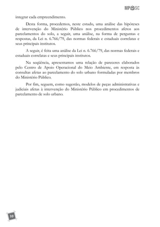 10
integrar cada empreendimento.
Desta forma, procedemos, neste estudo, uma análise das hipóteses
de intervenção do Ministério Público nos procedimentos afetos aos
parcelamentos do solo, a seguir, uma análise, na forma de perguntas e
respostas, da Lei n. 6.766/79, das normas federais e estaduais correlatas e
seus principais institutos.
A seguir, é feita uma análise da Lei n. 6.766/79, das normas federais e
estaduais correlatas e seus principais institutos.
Na seqüência, apresentamos uma relação de pareceres elaborados
pelo Centro de Apoio Operacional do Meio Ambiente, em resposta às
consultas afetas ao parcelamento do solo urbano formuladas por membros
do Ministério Público.
Por fim, seguem, como sugestão, modelos de peças administrativas e
judiciais afetas à intervenção do Ministério Público em procedimentos de
parcelamento de solo urbano.
 