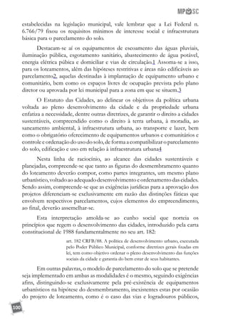 100
estabelecidas na legislação municipal, vale lembrar que a Lei Federal n.
6.766/79 fixou os requisitos mínimos de interesse social e infraestrutura
básica para o parcelamento do solo.
Destacam-se aí os equipamentos de escoamento das águas pluviais,
iluminação pública, esgotamento sanitário, abastecimento de água potável,
energia elétrica púbica e domiciliar e vias de circulação.1 Assoma-se a isso,
para os loteamentos, além das hipóteses restritivas e áreas não edificáveis ao
parcelamento2, aquelas destinadas à implantação de equipamento urbano e
comunitário, bem como os espaços livres de ocupação prevista pelo plano
diretor ou aprovada por lei municipal para a zona em que se situem.3
O Estatuto das Cidades, ao delinear os objetivos da política urbana
voltada ao pleno desenvolvimento da cidade e da propriedade urbana
enfatiza a necessidade, dentre outras diretrizes, de garantir o direito a cidades
sustentáveis, compreendido como o direito à terra urbana, à moradia, ao
saneamento ambiental, à infraestrutura urbana, ao transporte e lazer, bem
como o obrigatório oferecimento de equipamentos urbanos e comunitários e
controle e ordenação do uso do solo, de forma a compatibilizar o parcelamento
do solo, edificação e uso em relação à infraestrutura urbana4
Nesta linha de raciocínio, ao alcance das cidades sustentáveis e
planejadas, compreende-se que tanto as figuras do desmembramento quanto
do loteamento deverão compor, como partes integrantes, um mesmo plano
urbanístico,voltadoaoadequadodesenvolvimentoeordenamentodascidades.
Sendo assim, compreende-se que as exigências jurídicas para a aprovação dos
projetos diferenciam-se exclusivamente em razão das distinções fáticas que
envolvem respectivos parcelamentos, cujos elementos do empreendimento,
ao final, deverão assemelhar-se.
Esta interpretação amolda-se ao cunho social que norteia os
princípios que regem o desenvolvimento das cidades, introduzido pela carta
constitucional de 1988 fundamentalmente no seu art. 182:
art. 182 CRFB/88. A política de desenvolvimento urbano, executada
pelo Poder Público Municipal, conforme diretrizes gerais fixadas em
lei, tem como objetivo ordenar o pleno desenvolvimento das funções
sociais da cidade e garantia do bem estar de seus habitantes.
Em outras palavras, o modelo de parcelamento do solo que se pretende
seja implementado em ambas as modalidades é o mesmo, seguindo exigências
afins, distinguindo-se exclusivamente pela pré-existência de equipamentos
urbanísticos na hipótese do desmembramento, inexistentes estas por ocasião
do projeto de loteamento, como é o caso das vias e logradouros públicos,
 