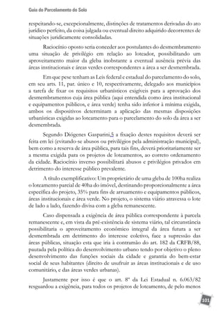 Guia do Parcelamento do Solo
101
respeitando-se, excepcionalmente, distinções de tratamentos derivadas do ato
jurídico perfeito, da coisa julgada ou eventual direito adquirido decorrentes de
situações juridicamente consolidadas.
Raciocínio oposto seria conceder aos postulantes do desmembramento
uma situação de privilégio em relação ao loteador, possibilitando um
aproveitamento maior da gleba inobstante a eventual ausência prévia das
áreas institucionais e áreas verdes correspondentes a área a ser desmembrada.
Em que pese tenham as Leis federal e estadual do parcelamento do solo,
em seu arts. 11, par. único e 10, respectivamente, delegado aos municípios
a tarefa de fixar os requisitos urbanísticos exigíveis para a aprovação dos
desmembramentos cuja área pública (aqui entendida como área institucional
e equipamentos públicos, e área verde) tenha sido inferior à mínima exigida,
ambos os dispositivos determinam a aplicação das mesmas disposições
urbanísticas exigidas ao loteamento para o parcelamento do solo da área a ser
desmembrada.
Segundo Diógenes Gasparini,5 a fixação destes requisitos deverá ser
feita em lei (evitando-se abusos ou privilégios pela administração municipal),
bem como a reserva de área pública, para tais fins, deverá prioritariamente ser
a mesma exigida para os projetos de loteamentos, ao correto ordenamento
da cidade. Raciocínio inverso possibilitará abusos e privilégios privados em
detrimento do interesse público prevalente.
A título exemplificativo: Um proprietário de uma gleba de 100ha realiza
o loteamento parcial de 40ha do imóvel, destinando proporcionalmente a área
específica do projeto, 35% para fins de arruamento e equipamentos públicos,
áreas institucionais e área verde. No projeto, o sistema viário atravessa o lote
de lado a lado, fazendo divisa com a gleba remanescente.
Caso dispensada a exigência de área pública correspondente à parcela
remanescente e, em vista da pré-existência de sistema viário, tal circunstância
possibilitaria o aproveitamento econômico integral da área futura a ser
desmembrada em detrimento do interesse coletivo, face a supressão das
áreas públicas, situação esta que iria à contramão do art. 182 da CRFB/88,
pautada pela política do desenvolvimento urbano tendo por objetivo o pleno
desenvolvimento das funções sociais da cidade e garantia do bem-estar
social de seus habitantes (direito de usufruir as áreas institucionais e de uso
comunitário, e das áreas verdes urbanas).
Justamente por isso é que o art. 8º da Lei Estadual n. 6.063/82
resguardou a exigência, para todos os projetos de loteamento, de pelo menos
 