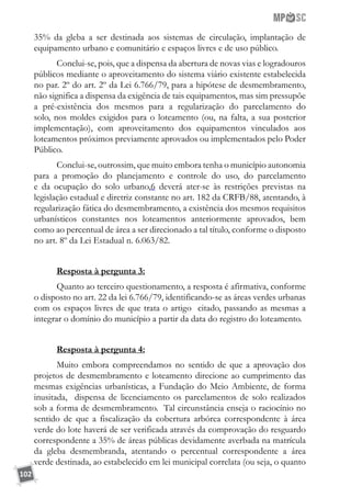 102
35% da gleba a ser destinada aos sistemas de circulação, implantação de
equipamento urbano e comunitário e espaços livres e de uso público.
Conclui-se, pois, que a dispensa da abertura de novas vias e logradouros
públicos mediante o aproveitamento do sistema viário existente estabelecida
no par. 2º do art. 2º da Lei 6.766/79, para a hipótese de desmembramento,
não significa a dispensa da exigência de tais equipamentos, mas sim pressupõe
a pré-existência dos mesmos para a regularização do parcelamento do
solo, nos moldes exigidos para o loteamento (ou, na falta, a sua posterior
implementação), com aproveitamento dos equipamentos vinculados aos
loteamentos próximos previamente aprovados ou implementados pelo Poder
Público.
Conclui-se, outrossim, que muito embora tenha o município autonomia
para a promoção do planejamento e controle do uso, do parcelamento
e da ocupação do solo urbano,6 deverá ater-se às restrições previstas na
legislação estadual e diretriz constante no art. 182 da CRFB/88, atentando, à
regularização fática do desmembramento, a existência dos mesmos requisitos
urbanísticos constantes nos loteamentos anteriormente aprovados, bem
como ao percentual de área a ser direcionado a tal título, conforme o disposto
no art. 8º da Lei Estadual n. 6.063/82.
Resposta à pergunta 3:
Quanto ao terceiro questionamento, a resposta é afirmativa, conforme
o disposto no art. 22 da lei 6.766/79, identificando-se as áreas verdes urbanas
com os espaços livres de que trata o artigo citado, passando as mesmas a
integrar o domínio do município a partir da data do registro do loteamento.
Resposta à pergunta 4:
Muito embora compreendamos no sentido de que a aprovação dos
projetos de desmembramento e loteamento direcione ao cumprimento das
mesmas exigências urbanísticas, a Fundação do Meio Ambiente, de forma
inusitada, dispensa de licenciamento os parcelamentos de solo realizados
sob a forma de desmembramento. Tal circunstância enseja o raciocínio no
sentido de que a fiscalização da cobertura arbórea correspondente à área
verde do lote haverá de ser verificada através da comprovação do resguardo
correspondente a 35% de áreas públicas devidamente averbada na matrícula
da gleba desmembranda, atentando o percentual correspondente a área
verde destinada, ao estabelecido em lei municipal correlata (ou seja, o quanto
 