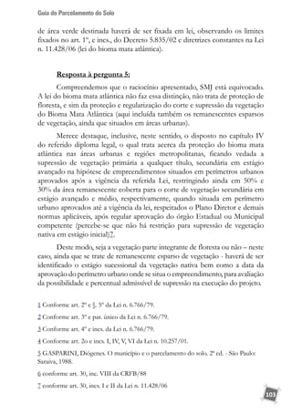 Guia do Parcelamento do Solo
103
de área verde destinada haverá de ser fixada em lei, observando os limites
fixados no art. 1º, e incs., do Decreto 5.835/02 e diretrizes constantes na Lei
n. 11.428/06 (lei do bioma mata atlântica).
Resposta à pergunta 5:
Compreendemos que o raciocínio apresentado, SMJ está equivocado.
A lei do bioma mata atlântica não faz essa distinção, não trata de proteção de
floresta, e sim da proteção e regularização do corte e supressão da vegetação
do Bioma Mata Atlântica (aqui incluída também os remanescentes esparsos
de vegetação, ainda que situados em áreas urbanas).
Merece destaque, inclusive, neste sentido, o disposto no capítulo IV
do referido diploma legal, o qual trata acerca da proteção do bioma mata
atlântica nas áreas urbanas e regiões metropolitanas, ficando vedada a
supressão de vegetação primária a qualquer título, secundária em estágio
avançado na hipótese de empreendimentos situados em perímetros urbanos
aprovados após a vigência da referida Lei, restringindo ainda em 50% e
30% da área remanescente coberta para o corte de vegetação secundária em
estágio avançado e médio, respectivamente, quando situada em perímetro
urbano aprovados até a vigência da lei, respeitados o Plano Diretor e demais
normas aplicáveis, após regular aprovação do órgão Estadual ou Municipal
competente (percebe-se que não há restrição para supressão de vegetação
nativa em estágio inicial)7.
Deste modo, seja a vegetação parte integrante de floresta ou não – neste
caso, ainda que se trate de remanescente esparso de vegetação - haverá de ser
identificado o estágio sucessional da vegetação nativa bem como a data da
aprovação do perímetro urbano onde se situa o empreendimento, para avaliação
da possibilidade e percentual admissível de supressão na execução do projeto.
1 Conforme art. 2º e §. 5º da Lei n. 6.766/79.
2 Conforme art. 3º e par. único da Lei n. 6.766/79.
3 Conforme art. 4º e incs. da Lei n. 6.766/79.
4 Conforme art. 2o e incs. I, IV, V, VI da Lei n. 10.257/01.
5 GASPARINI, Diógenes. O município e o parcelamento do solo. 2ª ed. - São Paulo:
Saraiva, 1988.
6 conforme art. 30, inc. VIII da CRFB/88
7 conforme art. 30, incs. I e II da Lei n. 11.428/06
 