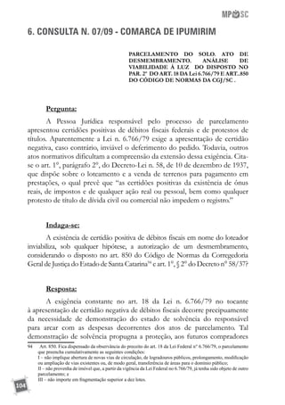 104
6. CONSULTA N. 07/09 - COMARCA DE IPUMIRIM
PARCELAMENTO DO SOLO. ATO DE
DESMEMBRAMENTO. ANÁLISE DE
VIABILIDADE À LUZ DO DISPOSTO NO
PAR. 2º DO ART. 18 DA Lei 6.766/79 E ART..850
DO CÓDIGO DE NORMAS DA CGJ/SC .
Pergunta:
A Pessoa Jurídica responsável pelo processo de parcelamento
apresentou certidões positivas de débitos fiscais federais e de protestos de
títulos. Aparentemente a Lei n. 6.766/79 exige a apresentação de certidão
negativa, caso contrário, inviável o deferimento do pedido. Todavia, outros
atos normativos dificultam a compreensão da extensão dessa exigência. Cita-
se o art. 1°, parágrafo 2°, do Decreto-Lei n. 58, de 10 de dezembro de 1937,
que dispõe sobre o loteamento e a venda de terrenos para pagamento em
prestações, o qual prevê que “as certidões positivas da existência de ônus
reais, de impostos e de qualquer ação real ou pessoal, bem como qualquer
protesto de título de dívida civil ou comercial não impedem o registro.”
Indaga-se:
A existência de certidão positiva de débitos fiscais em nome do loteador
inviabiliza, sob qualquer hipótese, a autorização de um desmembramento,
considerando o disposto no art. 850 do Código de Normas da Corregedoria
Geral de Justiça do Estado de Santa Catarina94
e art. 1°, § 2° do Decreto n° 58/37?
Resposta:
A exigência constante no art. 18 da Lei n. 6.766/79 no tocante
à apresentação de certidão negativa de débitos fiscais decorre precipuamente
da necessidade de demonstração do  estado de solvência do responsável
para arcar com as despesas decorrentes dos atos de parcelamento. Tal
demonstração de solvência propugna a proteção, aos futuros compradores
94		Art. 850. Fica dispensado da observância do preceito do art. 18 da Lei Federal n° 6.766/79, o parcelamento
que preencha cumulativamente as seguintes condições:
	 I – não implique abertura de novas vias de circulação, de logradouros públicos, prolongamento, modificação
ou ampliação de vias existentes ou, de modo geral, transferência de áreas para o domínio público;
	 II – não provenha de imóvel que, a partir da vigência da Lei Federal no 6.766/79, já tenha sido objeto de outro
parcelamento; e
	 III – não importe em fragmentação superior a dez lotes.
 