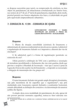106
as despesas necessárias para tanto), ou comprovação da existência, na área
objeto de parcelamento, da infraestrutura correlacionada aos futuros lotes,
nos termos do § 5° do art. 2° da lei do parcelamento, impedindo, deste modo,
possível prejuízo aos futuros adquirentes dos lotes e à coletividade em geral
pelo equivocado empreendimento urbanístico.
7. CONSULTA N. 17/09 - COMARCA DE IÇARA
LOTEAMENTO FECHADO – IÇARA
RESTRIÇÃO AO ACESSO À PRAIA DA
LAGOA DOS ESTEVES – ILEGALIDADE
Pergunta:
1. Diante da situação consolidada (existência de loteamento e
administração de natureza condominial em área de acesso a praia), é admissível
a regularização de loteamento fechado ou é imperativa a abertura das vias de
circulação?
2. Se admissível, qual é a forma de regularização: permissão ou
concessão de uso?
3.Seria possível a celebração de TAC com a prefeitura e associação
de moradores possibilitando o fechamento das vias com guaritas, desde que
previsto o respeito à liberdade de locomoção - visto que o acesso à praia da
Lagoa dos Esteves dá-se pelas vias do loteamento -, e impondo-se à associação
a obrigação de manutenção das vias, praças etc?
Resposta:
O tema loteamento fechado tem gerado ampla divergência doutrinária,
seja pela inexistência de lei específica que o regulamente96
, seja pela
similaridade entre loteamento especial (fechado) e condomínio horizontal,
criando dificuldade na definição dos conceitos e na determinação da natureza
jurídica das figuras.
A criação desta nova modalidade de parcelamento do solo, apesar de
não possuir previsão normativa específica, tornou-se fator relevante nos
96	 O loteamento fechado não se confunde com o condomínio fechado, modalidade prevista na Lei especial
4591/64.
 