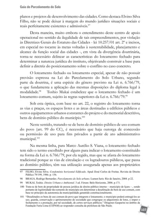 Guia do Parcelamento do Solo
107
planos e projetos de desenvolvimento das cidades. Como destaca Elvino Silva
Filho, não se pode deixar à margem do mundo jurídico situações sociais e
reais perfeitamente existentes e admissíveis.97
Desta maneira, muito embora o entendimento deste centro de apoio
operacional no sentido da ilegalidade de tais empreendimentos, por violação
às Diretrizes Gerais do Estatuto das Cidades - lei 10.257/01 art. 2º e incisos,
em especial no tocante às metas voltadas à sustentabilidade, planejamento e
alcance da função social das cidades -, em vista da divergência doutrinária,
torna-se necessário delinear as características do loteamento fechado para
determinar a natureza jurídica do instituto, objetivando construir a base para
definir a diretriz do posicionamento sobre o conflito no caso concreto.
O loteamento fechado ou loteamento especial, apesar de não possuir
previsão expressa na Lei do Parcelamento do Solo Urbano, segundo
parte da doutrina, é uma espécie do gênero previsto na Lei n. 6.766/79,
o que fundamenta a aplicação das mesmas disposições do diploma legal à
modalidade.98
	 Toshio Mukai estabelece que o loteamento fechado é um
loteamento comum, sujeito às regras superiores da Lei n. 6.766/79.99
Sob esta óptica, com base no art. 22, o registro do loteamento torna
as vias e praças, os espaços livres e as áreas destinadas a edifícios públicos e
outros equipamentos urbanos constantes do projeto e do memorial descritivo,
bens de domínio público do município.100
Neste sentido, tratando-se de bens de domínio público de uso comum
do povo (art. 99 do CC), é necessário que haja outorga de concessão
ou permissão de uso para fins privados a partir de ato administrativo
municipal.101
Na mesma linha, para Marco Aurélio S. Viana, o loteamento fechado
tem sido o termo escolhido por alguns para indicar o loteamento constituído
na forma da Lei n. 6.766/79, por ela regido, mas que se afasta do loteamento
tradicional porque as vias de circulação e os logradouros públicos, que passa
ao domínio público, têm sua utilização assegurada apenas aos proprietários
97	 FILHO, Elvino Silva. Condomínio horizontal Edificado. Apud JJosé Carlos de Freitas. Revista de Direito
Público 79/199, 1986. p. 156.
98	 BRAGA, Rodrigo Bernardes. Parcelamento do Solo urbano. Lumen Iuris: Rio de Janeiro, 2004. p 22.
99	 MUKAI, Toshio. Direito Urbano e Ambiental. 3 ed. Fórum: Belo Horizonte, 2006. p.171.
100	 Trata-se de bem de propriedade de pessoa jurídica de direito público interno – município de Içara – , sendo
portanto de legitimidade tão-somente do município em determinar a desafetação do bem de uso comum, com
base no princípio da autonomia da municipalidade garantido constitucionalmente.
101	 “Desafetados os bens de uso comum do povo que integrem o loteamento, o município poderá entregá-los ao
uso, guarda, conservação e aprimoramento de sociedade que congregue os adquirentes de lotes, e impor o
fechamento e a prestação, por tal sociedade, de certos serviços públicos.” Diógenes Gasparini no âmbito da
Fundação Faria Lima (CEPAM) ao responder consulta da prefeitura de São Paulo.
 