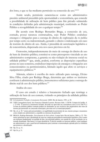 108
dos lotes, o que se faz mediante permissão ou concessão de uso.102103
Assim sendo, permissão caracteriza-se como ato administrativo
precário unilateral precedido pela oportunidade e conveniência, que concede
a possibilidade de utilização de bem público para fim privado submetido
às condições definidas pela administração municipal, conferindo ao Poder
Público a revogabilidade do uso a qualquer tempo.104
De acordo com Rodrigo Bernardes Braga, a concessão de uso,
contudo, possui natureza contratualista, cujo Poder Público estabelece
encargos e obrigações para a outorga do direito de exploração da res publica
por tempo certo ou indeterminado, gerando o direito à indenização em caso
de rescisão do direito de uso. Ainda, é precedida de autorização legislativa e
de concorrência, dispensada esta nos casos previstos em lei.
Outrossim, independentemente do meio de outorga do direito de uso
de bem de domínio público, constitui-se como pressuposto vinculado ao ato
administrativo competente, a garantia ou não-violação do interesse social ou
utilidade pública105
que, ainda, poderá, conforme as disposições específicas
postas no caso concreto, estabelecer imposições de encargos e obrigações aos
concessionários ou permissionários, limitado àquilo que afete os serviços e
equipamentos públicos.106
Ademais, relativo à escolha do meio utilizado para outorga, Elvino
Silva Filho, citado por Rodrigo Braga, determina que ambos os institutos
conferem à administração pública, instrumentos suficientes para a outorga do
direito real de uso dos bens públicos.107
Análise do caso
O caso em estudo é relativo a loteamento fechado que restringe a
utilização de bens de uso comum, violando os princípios da utilidade pública
102	 In Loteamento Fechado e Loteamento Horizontal. AIDE: Rio de Janeiro, 1991. p. 29.
103	 TJSP. Corregedoria Geral. Juiz Francisco Eduardo Loureiro. Recurso Adm. 1.536/96. Campos do Jordão. d.
j. 27.9.96. “É possível o loteamento fechado, devendo ser aprovado em consonância com a Lei 6.766/79, e
os bens de domínio público somente podem ser destinados ao uso exclusivo dos proprietários dos lotes de
terreno por permissão ou concessão municipais, previstas em Lei municipal própria.”
104	 Op. cit. p. 30. “somos pela precariedade e revogabilidade da permissão de uso, mesmo porque a encaramos
como simples ato administrativo, expedido no interesse do particular.”
105	 BRAGA, Rodrigo Bernardes. Parcelamento do Solo urbano. Lumen Iuris: Rio de Janeiro, 2004. p. 32. “Pri-
meiro questiona-se que a desafetação de uma rua, ainda que precedida de autorização legislativa, deve conter
um elemento fundamental: ter perdido de fato, sua utilização pública, seu sentido de via de circulação, ter se
tornado desabitada. Não basta a Lei para desafetá-la. É preciso atender ao interesse público, como qualquer
ato administrativo, sem o qual haverá fundamento para contestar a transmudação operada pela Lei ordinária
que promove a desafetação.
106	 Op. Cit. p. 31.
107	 Op Cit. p. 31.
 