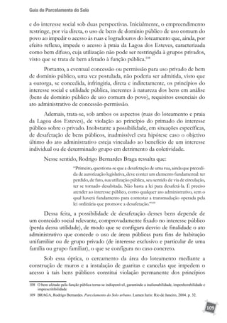 Guia do Parcelamento do Solo
109
e do interesse social sob duas perspectivas. Inicialmente, o empreendimento
restringe, por via direta, o uso de bens de domínio público de uso comum do
povo ao impedir o acesso às ruas e logradouros do loteamento que, ainda, por
efeito reflexo, impede o acesso à praia da Lagoa dos Esteves, caracterizada
como bem difuso, cuja utilização não pode ser restringida à grupos privados,
visto que se trata de bem afetado à função pública.108
Portanto, a eventual concessão ou permissão para uso privado de bem
de domínio público, uma vez postulada, não poderia ser admitida, visto que
a outorga, se concedida, infringiria, direta e indiretamente, os princípios do
interesse social e utilidade pública, inerentes à natureza dos bens em análise
(bens de domínio público de uso comum do povo), requisitos essenciais do
ato administrativo de concessão-permissão.
Ademais, trata-se, sob ambos os aspectos (ruas do loteamento e praia
da Lagoa dos Esteves), de violação ao princípio do primado do interesse
público sobre o privado. Inobstante a possibilidade, em situações específicas,
de desafetação de bens públicos, inadmissível esta hipótese caso o objetivo
último do ato administrativo esteja vinculado ao benefício de um interesse
individual ou de determinado grupo em detrimento da coletividade.
Nesse sentido, Rodrigo Bernardes Braga ressalta que:
“Primeiro, questiona-se que a desafetação de uma rua, ainda que precedi-
da de autorização legislativa, deve conter um elemento fundamental: ter
perdido, de fato, sua utilização pública, seu sentido de via de circulação,
ter se tornado desabitada. Não basta a lei para desafetá-la. É preciso
atender ao interesse público, como qualquer ato administrativo, sem o
qual haverá fundamento para contestar a transmudação operada pela
lei ordinária que promove a desafetação.”109
Dessa feita, a possibilidade de desafetação desses bens depende de
um conteúdo social relevante, comprovadamente fixado no interesse público
(perda dessa utilidade), de modo que se configura desvio de finalidade o ato
administrativo que concede o uso de áreas públicas para fins de habitação
unifamiliar ou de grupo privado (de interesse exclusivo e particular de uma
família ou grupo familiar), o que se configura no caso concreto.
Sob essa óptica, o cercamento da área do loteamento mediante a
construção de muros e a instalação de guaritas e cancelas que impedem o
acesso à tais bens públicos constitui violação permanente dos princípios
108	 O bem afetado pela função pública torna-se indisponível, garantindo a inalienabilidade, impenhorabilidade e
imprescritibilidade
109	 BRAGA, Rodrigo Bernardes. Parcelamento do Solo urbano. Lumen Iuris: Rio de Janeiro, 2004. p. 32.
 