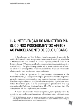 Guia do Parcelamento do Solo
11
II- A intervenção do Ministério Pú-
blico nos procedimentos afetos
ao Parcelamento de Solo Urbano7
O Parcelamento do Solo Urbano é um instrumento de execução da
política de desenvolvimento e expansão urbanos em sede municipal, vinculado
às diretrizes do art. 2º do Estatuto da Cidade e regulado pela Lei n. 6.766, de 19
de dezembro de 1979, compreendendo normas urbanísticas, sanitárias, civis e
penais visando a disciplinar a ocupação do solo e o desenvolvimento urbano,
e a tutela do interesse público coletivo subsumido na defesa da coletividade
adquirente dos lotes previstos no empreendimento.
Para análise e aprovação do parcelamento (loteamento e do
desmembramento), a lei reguladora impõe que sejam cumpridos requisitos
que estão expressos como condição para o desenvolvimento válido e regular
de todo o empreendimento, compreendendo as seguintes e principais fases:
pedido de diretrizes (arts. 6º e 7º); apresentação do projeto (arts. 9º a 11);
aprovação pela Prefeitura Municipal (arts. 12 a 17); pré-registro (art. 18);
execução (art. 18, V), e registro de parcelamento.
A atuação do Ministério Público é legitimada, senão por disposição da
própria Lei que regula o parcelamento do solo urbano, mas, e principalmente,
7	 Para um aprofundamento do tema, ver consulta anexa PARCELAMENTO DO SOLO URBANO - INTER-
VENÇÃO DO MINISTÉRIO PÚBLICO - FUNDAMENTOS LEGAIS - ROTINA DE PROCEDIMENTOS QUE
PODERÃO SER ADOTADOS PELO PROMOTOR DE JUSTIÇA.
 