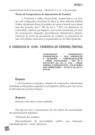 110
constitucionais da livre locomoção – direito de ir e vir - e da isonomia.
Termo de Compromisso de Ajustamento de Conduta
1. Conforme a análise desenvolvida, compreende-se, em tese,
que está configurada a ocorrência de danos ao meio ambiente artificial
(ordem urbanística) diante da restrição de acesso a bem de uso comum
para fins privados (art.1º, III, da Lei n. 7.347), em detrimento da
coletividade, hipótese que legitima a intervenção ministerial, por meio
dos instrumentos adequados (procedimento administrativo próprio,
assinatura de termo de ajustamento de condutas ou propositura de
ação civil pública) necessários à regularização do ato ilícito praticado.
8. CONSULTA N. 19/09 - COMARCA DE CORONEL FREITAS
LOTEAMENTO – COOPERATIVA
HABITACIONAL – SEM APROVAÇÃO
E REGISTRO – COMERCIALIZAÇÃO
– CRIME CONSUMADO – ART. 50 E
SEGUINTES DA LEI N. 6.766 – CRIME
FORMAL E PERMANENTE – CO-AUTORIA
DOS CORRETORES – TUTELA DA LEI N.
8.078/90.
Pergunta
1. Os loteamentos irregulares oriundos de cooperativas habitacionais
(finalidade social) podem enquadrar-se nas hipóteses delitivas previstas na Lei
do Parcelamento do Solo Urbano?
Resposta:
Questões relevantes a serem analisadas
Pressupostos para o parcelamento do solo, limite das peculiaridades
dos parcelamentos populares;
Tipificação das condutas;
Desconsideração da personalidade jurídica para imputação
individualizada dos crimes (diretores);
 