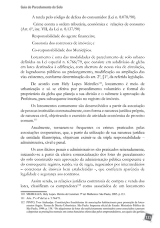 Guia do Parcelamento do Solo
111
A tutela pelo código de defesa do consumidor (Lei n. 8.078/90).
Crime contra a ordem tributária, econômica e relações de consumo
(Art. 6º, inc. VII, da Lei n. 8.137/90)
Responsabilidade do agente financeiro;
Coautoria dos corretores de imóveis; e
Co-responsabilidade dos Municípios.
Loteamento é uma das modalidades de parcelamento de solo urbano
definidas na Lei especial n. 6.766/79, que consiste em subdivisão de gleba
em lotes destinados à edificação, com abertura de novas vias de circulação,
de logradouros públicos ou prolongamento, modificação ou ampliação das
vias existentes, conforme determinação do art. 2º, §1º, da referida legislação.
De acordo com Hely Lopes Meirelles110
, loteamento é meio de
urbanização e só se efetiva por procedimento voluntário e formal do
proprietário da gleba que planeja a sua divisão e o submete à aprovação da
Prefeitura, para subsequente inscrição no registro de imóveis.
Os loteamentos comumente são desenvolvidos a partir da associação
de pessoas instituídas contratualmente, com forma e natureza jurídica própria,
de natureza civil, objetivando o exercício de atividade econômica de proveito
comum.111
Atualmente, tornaram-se frequentes os crimes praticados pelas
associações cooperativas, que, a partir da utilização de sua natureza jurídica
de entidade filantrópica, objetivam eximir-se da tripla responsabilidade –
administrativa, cível e penal.
Os atos ilícitos penais e administrativos são praticados reiteradamente,
iniciando-se a partir da efetiva comercialização dos lotes do parcelamento
do solo constituído sem aprovação da administração pública competente e
do consequente registro, sendo, via de regra, negociados por intermediários
– corretoras de imóveis bem estabelecidas -, que conferem aparência de
legalidade e segurança aos contratos.
Assim sendo, as relações jurídicas contratuais de compra e venda dos
lotes, classificam os compradores112
como associados de um loteamento
110	 MEIRELLES, Hely Lopes. Direito de Construir. 9ª ed. Malheiros: São Paulo, 2005. p.133.
111	 Arts. 3º e 4º da Lei n. 5.764/71.
112	 PINTO, Yves Atahualpa. Constituições fraudulentas de associações habitacionais para promoção de lotea-
mentos ilegais: Temas de Direito Urbanístico. São Paulo: Imprensa oficial do Estado: Ministério Público de
São Paulo, 1999. p. 158. “Os adquirentes de lotes são maliciosamente nominados como associados e passam
a depositar as prestações mensais em contas bancárias oferecidas pelos empreendedores, aos quais são geridas
 