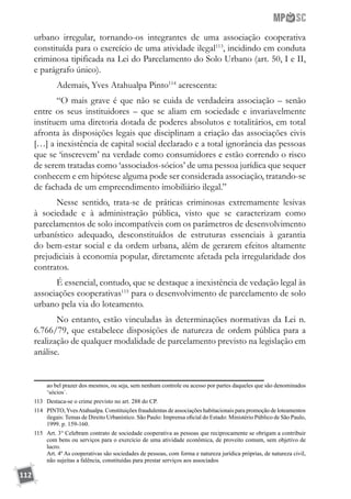 112
urbano irregular, tornando-os integrantes de uma associação cooperativa
constituída para o exercício de uma atividade ilegal113
, incidindo em conduta
criminosa tipificada na Lei do Parcelamento do Solo Urbano (art. 50, I e II,
e parágrafo único).
Ademais, Yves Atahualpa Pinto114
acrescenta:
“O mais grave é que não se cuida de verdadeira associação – senão
entre os seus instituidores – que se aliam em sociedade e invariavelmente
instituem uma diretoria dotada de poderes absolutos e totalitários, em total
afronta às disposições legais que disciplinam a criação das associações civis
[…] a inexistência de capital social declarado e a total ignorância das pessoas
que se ‘inscrevem’ na verdade como consumidores e estão correndo o risco
de serem tratadas como ‘associados-sócios’ de uma pessoa jurídica que sequer
conhecem e em hipótese alguma pode ser considerada associação, tratando-se
de fachada de um empreendimento imobiliário ilegal.”
Nesse sentido, trata-se de práticas criminosas extremamente lesivas
à sociedade e à administração pública, visto que se caracterizam como
parcelamentos de solo incompatíveis com os parâmetros de desenvolvimento
urbanístico adequado, desconstituídos de estruturas essenciais à garantia
do bem-estar social e da ordem urbana, além de gerarem efeitos altamente
prejudiciais à economia popular, diretamente afetada pela irregularidade dos
contratos.
É essencial, contudo, que se destaque a inexistência de vedação legal às
associações cooperativas115
para o desenvolvimento de parcelamento de solo
urbano pela via do loteamento.
No entanto, estão vinculadas às determinações normativas da Lei n.
6.766/79, que estabelece disposições de natureza de ordem pública para a
realização de qualquer modalidade de parcelamento previsto na legislação em
análise.
ao bel prazer dos mesmos, ou seja, sem nenhum controle ou acesso por partes daqueles que são denominados
‘sócios´.
113	 Destaca-se o crime previsto no art. 288 do CP.
114	 PINTO,YvesAtahualpa. Constituições fraudulentas de associações habitacionais para promoção de loteamentos
ilegais: Temas de Direito Urbanístico. São Paulo: Imprensa oficial do Estado: Ministério Público de São Paulo,
1999. p. 159-160.
115	 Art. 3° Celebram contrato de sociedade cooperativa as pessoas que reciprocamente se obrigam a contribuir
com bens ou serviços para o exercício de uma atividade econômica, de proveito comum, sem objetivo de
lucro.
	 Art. 4º As cooperativas são sociedades de pessoas, com forma e natureza jurídica próprias, de natureza civil,
não sujeitas a falência, constituídas para prestar serviços aos associados
 