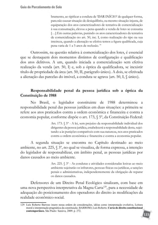 Guia do Parcelamento do Solo
115
bramento, ao tipificar a conduta de ‘DAR INÍCIO’ de qualquer forma,
para não causar situação de desiquilíbrio, ou mesmo situação injusta, de
equiparação dos atos caracterizadores de tentativa de comercialização
à sua consumação, elevou a pena quando a venda de lotes se consuma
[…] Em outras palavras, punindo os atos caracterizadores da tentativa
de comercialização no art. 50, inc. I, como realização do tipo na sua
inteireza, quando a alienação se efetiva temos a figura qualificada, cuja
pena varia de 1 a 5 anos de reclusão. ”
Outrossim, na questão relativa à comercialização dos lotes, é essencial
que se destaquem dois momentos distintos de configuração e qualificação
dos atos delitivos. A um, quando iniciada a comercialização sem efetiva
realização da venda (art. 50, I) e, sob a óptica da qualificadora, se inexistir
título de propriedade da área (art. 50, II, parágrafo único). A dois, se efetivada
a alienação das parcelas do imóvel, a conduta se agrava (art. 50, I, § único).
Responsabilidade penal da pessoa jurídica sob a óptica da
Constituição de 1988
No Brasil, o legislador constituinte de 1988 determinou a
responsabilidade penal das pessoas jurídicas em duas situações: a primeira se
refere aos atos praticados contra a ordem econômica e financeira e contra a
economia popular, conforme dispõe o art. 173, § 5º, da Constituição Federal:
Art. 173. § 5º - A lei, sem prejuízo da responsabilidade individual dos
dirigentes da pessoa jurídica, estabelecerá a responsabilidade desta, sujei-
tando-a às punições compatíveis com sua natureza, nos atos praticados
contra a ordem econômica e financeira e contra a economia popular.
A segunda situação se encontra no Capítulo destinado ao meio
ambiente, no art. 225, § 3º, no qual se visualiza, de forma expressa, a intenção
do legislador de responsabilizar, em âmbito penal, as pessoas jurídicas por
danos causados ao meio ambiente.
Art. 225. § 3º - As condutas e atividades consideradas lesivas ao meio
ambiente sujeitarão os infratores, pessoas físicas ou jurídicas, a sanções
penais e administrativas, independentemente da obrigação de reparar
os danos causados.
Defensores de um Direito Penal Ecológico sinalizam, com base em
uma nova perspectiva interpretativa da Magna Carta129
, para a necessidade de
adequação do posicionamento dos operadores do direito às modificações da
realidade econômico-social.
129	 Luís Roberto Barroso insere nessa ordem de considerações, idéias como interpretação evolutiva, Leitura
moral e interpretação pragmática da constituição. BARROSO, Luís Roberto. Curso de direito constitucional
contemporâneo. São Paulo: Saraiva, 2009. p. 272.
 