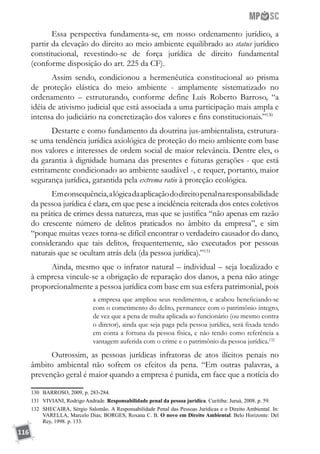 116
Essa perspectiva fundamenta-se, em nosso ordenamento jurídico, a
partir da elevação do direito ao meio ambiente equilibrado ao status jurídico
constitucional, revestindo-se de força jurídica de direito fundamental
(conforme disposição do art. 225 da CF).
Assim sendo, condicionou a hermenêutica constitucional ao prisma
de proteção elástica do meio ambiente - amplamente sistematizado no
ordenamento – estruturando, conforme define Luís Roberto Barroso, “a
idéia de ativismo judicial que está associada a uma participação mais ampla e
intensa do judiciário na concretização dos valores e fins constitucionais.”130
Destarte e como fundamento da doutrina jus-ambientalista, estrutura-
se uma tendência jurídica axiológica de proteção do meio ambiente com base
nos valores e interesses de ordem social de maior relevância. Dentre eles, o
da garantia à dignidade humana das presentes e futuras gerações - que está
estritamente condicionado ao ambiente saudável -, e requer, portanto, maior
segurança jurídica, garantida pela extrema ratio à proteção ecológica.
Emconsequência,alógicadaaplicaçãododireitopenalnaresponsabilidade
da pessoa jurídica é clara, em que pese a incidência reiterada dos entes coletivos
na prática de crimes dessa natureza, mas que se justifica “não apenas em razão
do crescente número de delitos praticados no âmbito da empresa”, e sim
“porque muitas vezes torna-se difícil encontrar o verdadeiro causador do dano,
considerando que tais delitos, frequentemente, são executados por pessoas
naturais que se ocultam atrás dela (da pessoa jurídica).”131
Ainda, mesmo que o infrator natural – individual – seja localizado e
à empresa vincule-se a obrigação de reparação dos danos, a pena não atinge
proporcionalmente a pessoa jurídica com base em sua esfera patrimonial, pois
a empresa que ampliou seus rendimentos, e acabou beneficiando-se
com o cometimento do delito, permanece com o patrimônio íntegro,
de vez que a pena de multa aplicada ao funcionário (ou mesmo contra
o diretor), ainda que seja paga pela pessoa jurídica, será fixada tendo
em conta a fortuna da pessoa física, e não tendo como referência a
vantagem auferida com o crime e o patrimônio da pessoa jurídica.132
 
Outrossim, as pessoas jurídicas infratoras de atos ilícitos penais no
âmbito ambiental não sofrem os efeitos da pena. “Em outras palavras, a
prevenção geral é maior quando a empresa é punida, em face que a notícia do
130	 BARROSO, 2009, p. 283-284.
131	 VIVIANI, Rodrigo Andrade. Responsabilidade penal da pessoa jurídica. Curitiba: Juruá, 2008. p. 59.
132	 SHECAIRA, Sérgio Salomão. A Responsabilidade Penal das Pessoas Jurídicas e o Direito Ambiental. In:
VARELLA, Marcelo Dias; BORGES, Roxana C. B. O novo em Direito Ambiental. Belo Horizonte: Del
Rey, 1998. p. 133.
 