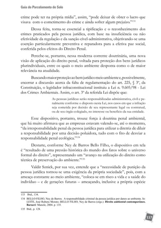 Guia do Parcelamento do Solo
117
crime pode ter na própria mídia”, assim, “pode deixar de obter o lucro que
visava  com o cometimento do crime e ainda sofrer algum prejuízo.”133
Dessa feita, torna-se essencial a tipificação e o reconhecimento dos
crimes praticados pela pessoa jurídica, com base na insuficiência ou não
efetividade da regulação e da sanção cível-administrativa, objetivando-se uma
coerção particularmente preventiva e reparadora para a efetiva paz social,
conferida pelos efeitos do Direito Penal.
Percebe-se, portanto, nessa moderna corrente doutrinária, uma nova
visão de aplicação do direito penal, voltada para proteção dos bens jurídicos
plurindividuais, entre os quais o meio ambiente desponta como o de maior
relevância na atualidade.
Buscandomaiorproteçãoaobemjurídicomeioambientee,possivelmente,
encerrar a discussão acerca da falta de regulamentação do art. 225, § 3º, da
Constituição, o legislador infraconstitucional instituiu a Lei n. 9.605/98 - Lei
dos Crimes Ambientais. Assim, o art. 3º da referida Lei dispõe que:
As pessoas jurídicas serão responsabilizadas administrativa, civil e pe-
nalmente conforme o disposto nesta Lei, nos casos em que a infração
seja cometida por decisão de seu representante legal ou contratual,
ou de seu órgão colegiado, no interesse ou benefício da sua entidade.
Esse dispositivo, portanto, trouxe força à doutrina penal ambiental,
que há muito afirmava que as empresas estavam valendo-se, até o momento,
“da irresponsabilidade penal da pessoa jurídica para utilizar a diretriz de diluir
a responsabilidade por uma decisão poluidora, tudo com o fito de desviar a
responsabilidade penal ecológica.”134
Destarte, conforme Ney de Barros Bello Filho, o dispositivo em tela
é “resultado de uma pressão histórica do mundo dos fatos sobre o universo
formal do direito”, representando um “avanço na utilização do direito como
técnica de preservação do ambiente.”135
Valdir Sznick, por sua vez, entende que a “necessidade de punição da
pessoa jurídica tornou-se uma exigência da própria sociedade”, pois, com a
ameaça constante ao meio ambiente, “coloca-se em risco a vida e a saúde do
indivíduo – e de gerações futuras – ameaçando, inclusive a própria espécie
133	 Ibid., 134.
134	 BELLO FILHO, Ney de Barros. A responsabilidade criminal da pessoa jurídica por danos ao ambiente. In:
LEITE, José Rubens Morato; BELLO FILHO, Ney de Barros (orgs.). Direito ambiental contemporâneo.
Baruerí: Manole, 2004. p. 135.
135	 Ibid., p. 128.
 