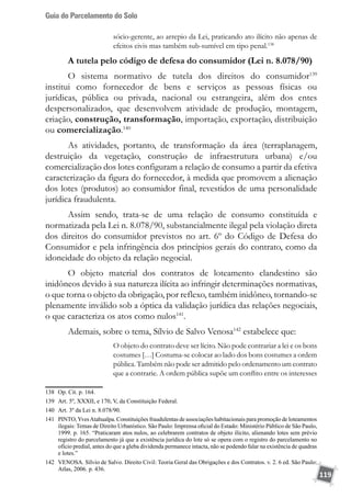 Guia do Parcelamento do Solo
119
sócio-gerente, ao arrepio da Lei, praticando ato ilícito não apenas de
efeitos civis mas também sub-sumível em tipo penal.138
A tutela pelo código de defesa do consumidor (Lei n. 8.078/90)
O sistema normativo de tutela dos direitos do consumidor139
institui como fornecedor de bens e serviços as pessoas físicas ou
jurídicas, pública ou privada, nacional ou estrangeira, além dos entes
despersonalizados, que desenvolvem atividade de produção, montagem,
criação, construção, transformação, importação, exportação, distribuição
ou comercialização.140
As atividades, portanto, de transformação da área (terraplanagem,
destruição da vegetação, construção de infraestrutura urbana) e/ou
comercialização dos lotes configuram a relação de consumo a partir da efetiva
caracterização da figura do fornecedor, à medida que promovem a alienação
dos lotes (produtos) ao consumidor final, revestidos de uma personalidade
jurídica fraudulenta.
Assim sendo, trata-se de uma relação de consumo constituída e
normatizada pela Lei n. 8.078/90, substancialmente ilegal pela violação direta
dos direitos do consumidor previstos no art. 6º do Código de Defesa do
Consumidor e pela infringência dos princípios gerais do contrato, como da
idoneidade do objeto da relação negocial.
O objeto material dos contratos de loteamento clandestino são
inidôneos devido à sua natureza ilícita ao infringir determinações normativas,
o que torna o objeto da obrigação, por reflexo, também inidôneo, tornando-se
plenamente inválido sob a óptica da validação jurídica das relações negociais,
o que caracteriza os atos como nulos141
.
Ademais, sobre o tema, Sílvio de Salvo Venosa142
estabelece que:
O objeto do contrato deve ser lícito. Não pode contrariar a lei e os bons
costumes […] Costuma-se colocar ao lado dos bons costumes a ordem
pública. Também não pode ser admitido pelo ordenamento um contrato
que a contrarie. A ordem pública supõe um conflito entre os interesses
138	 Op. Cit. p. 164.
139	 Art. 5º, XXXII, e 170, V, da Constituição Federal.
140	 Art. 3º da Lei n. 8.078/90.
141	 PINTO,YvesAtahualpa. Constituições fraudulentas de associações habitacionais para promoção de loteamentos
ilegais: Temas de Direito Urbanístico. São Paulo: Imprensa oficial do Estado: Ministério Público de São Paulo,
1999. p. 165. “Praticaram atos nulos, ao celebrarem contratos de objeto ilícito, alienando lotes sem prévio
registro do parcelamento já que a existência jurídica do lote só se opera com o registro do parcelamento no
ofício predial, antes do que a gleba dividenda permanece intacta, não se podendo falar na existência de quadras
e lotes.”
142	 VENOSA. Sílvio de Salvo. Direito Civil: Teoria Geral das Obrigações e dos Contratos. v. 2. 6 ed. São Paulo:
Atlas, 2006. p. 436.
 