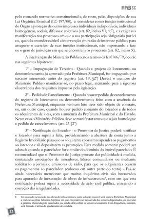 12
pelo comando normativo constitucional e, de resto, pelas disposições de sua
Lei Orgânica Estadual (LC-197/00), a considerar como função institucional
do Órgão a proteção de outros interesses individuais indisponíveis, individuais
homogêneos, sociais, difusos e coletivos (art. 82, inciso VI, “e”), e a exigir sua
manifestação nos processos em que a sua participação seja obrigatória por lei
ou, quando entender cabível a intervenção em razão de interesse público, para
assegurar o exercício de suas funções institucionais, não importando a fase
ou o grau de jurisdição em que se encontrem os processos (art. 82, inciso X).
A intervenção do Ministério Público, nos termos da lei 6766/79, ocorre
nas seguintes hipóteses:
1º – Impugnação de Terceiro - Quando o projeto de loteamento ou
desmembramento, já aprovado pela Prefeitura Municipal, for impugnado por
terceiro interessado antes do registro. (art. 19, §2º) Deverá o membro do
Ministério Público manifestar-se, no prazo legal, atentando para a rigorosa
observância dos requisitos impostos pela legislação.
2º – Pedido de Cancelamento - Quando houver pedido de cancelamento
do registro de loteamento ou desmembramento, feito com a anuência da
Prefeitura Municipal, enquanto nenhum lote tiver sido objeto de contrato,
ou, em outro caso, quando houver pedido conjunto do loteador e de todos
os adquirentes de lotes, com a anuência da Prefeitura Municipal e do Estado.
Neste caso o Ministério Público deve se manifestar antes que o juiz homologue
o pedido de cancelamento. (art. 23 §2º)
3º – Notificação do loteador - o Promotor de Justiça poderá notificar
o loteador para suprir a falta, providenciando a abertura de conta junto a
RegistroImobiliárioparaqueosadquirentespossamsuspenderospagamentos
ao loteador e ali depositarem as prestações. Esta medida somente poderá ser
adotada quando o parcelador for o titular do domínio do imóvel parcelado. É
recomendável que o Promotor de Justiça procure dar publicidade à medida,
contatando associações de moradores, líderes comunitários ou mediante
solicitação a jornais e emissoras de rádio, para que os adquirentes cessem
os pagamentos ao parcelador. (colocou em outra parte do texto) - Faz-se
ainda necessário mencionar que muitos inquéritos civis são instaurados
para apuração de inexecução de obras de infraestrutura8
, caso em que esta
notificação poderá suprir a necessidade de ação civil pública, ensejando a
correção das irregularidades.
8	 Em casos de inexecução das obras de infra-estrutura, outra solução possível será instar a Prefeitura Municipal
a realizar as obras faltantes, hipótese em que ela poderá ser ressarcida dos valores depositados, ou executar
a garantia oferecida pelo parcelador, ou, ainda, dele cobrar os valores excedentes. Com frequência, também,
será firmado o termo de ajustamento de conduta.
 