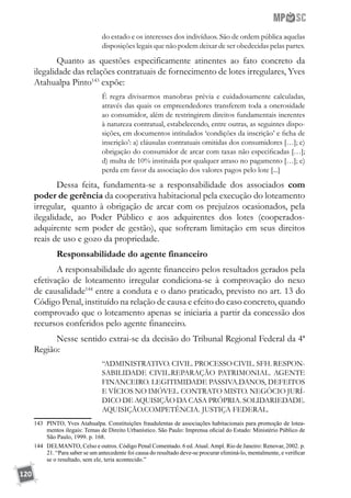 120
do estado e os interesses dos indivíduos. São de ordem pública aquelas
disposições legais que não podem deixar de ser obedecidas pelas partes.
Quanto as questões especificamente atinentes ao fato concreto da
ilegalidade das relações contratuais de fornecimento de lotes irregulares, Yves
Atahualpa Pinto143
expõe:
É regra divisarmos manobras prévia e cuidadosamente calculadas,
através das quais os empreendedores transferem toda a onerosidade
ao consumidor, além de restringirem direitos fundamentais inerentes
à natureza contratual, estabelecendo, entre outras, as seguintes dispo-
sições, em documentos intitulados ‘condições da inscrição’ e ficha de
inscrição’: a) cláusulas contratuais omitidas dos consumidores […]; c)
obrigação do consumidor de arcar com taxas não especificadas […];
d) multa de 10% instituída por qualquer atraso no pagamento […]; e)
perda em favor da associação dos valores pagos pelo lote [...]
Dessa feita, fundamenta-se a responsabilidade dos associados com
poder de gerência da cooperativa habitacional pela execução do loteamento
irregular, quanto à obrigação de arcar com os prejuízos ocasionados, pela
ilegalidade, ao Poder Público e aos adquirentes dos lotes (cooperados-
adquirente sem poder de gestão), que sofreram limitação em seus direitos
reais de uso e gozo da propriedade.
Responsabilidade do agente financeiro
A responsabilidade do agente financeiro pelos resultados gerados pela
efetivação de loteamento irregular condiciona-se à comprovação do nexo
de causalidade144
entre a conduta e o dano praticado, previsto no art. 13 do
Código Penal, instituído na relação de causa e efeito do caso concreto, quando
comprovado que o loteamento apenas se iniciaria a partir da concessão dos
recursos conferidos pelo agente financeiro.
Nesse sentido extrai-se da decisão do Tribunal Regional Federal da 4ª
Região:
“ADMINISTRATIVO. CIVIL. PROCESSO CIVIL. SFH. RESPON-
SABILIDADE CIVIL.REPARAÇÃO PATRIMONIAL. AGENTE
FINANCEIRO. LEGITIMIDADE PASSIVA.DANOS, DEFEITOS
E VÍCIOS NO IMÓVEL. CONTRATO MISTO. NEGÓCIO JURÍ-
DICO DE AQUISIÇÃO DA CASA PRÓPRIA. SOLIDARIEDADE.
AQUISIÇÃO.COMPETÊNCIA. JUSTIÇA FEDERAL.
143	 PINTO, Yves Atahualpa. Constituições fraudulentas de associações habitacionais para promoção de lotea-
mentos ilegais: Temas de Direito Urbanístico. São Paulo: Imprensa oficial do Estado: Ministério Público de
São Paulo, 1999. p. 168.
144	 DELMANTO, Celso e outros. Código Penal Comentado. 6 ed.Atual.Ampl. Rio de Janeiro: Renovar, 2002. p.
21. “Para saber se um antecedente foi causa do resultado deve-se procurar eliminá-lo, mentalmente, e verificar
se o resultado, sem ele, teria acontecido.”
 