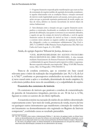 Guia do Parcelamento do Solo
121
1 - O agente financeiro responde pelas manifestações que exara na fase
de contratação do negócio jurídico de aquisição da moradia, notadamen-
te aquelas relacionadas com as condições físicas e situação estrutural
do imóvel, tendo legitimidade passiva ad causam, neste passo, para as
ações em que se pretende reparação patrimonial, de modo amplo, em
face de vícios, defeitos ou mesmo inconclusão de imóvel objeto de
mútuo habitacional.
2 - Sem distinção entre a situação em que o agente financeiro acom-
panhou a construção, fiscalizando as condições do imóvel durante o
período de edificação, seja quanto à estrutura ou aos materiais utilizados,
e aquela em que há compra de imóvel já edificado, o aval do agente
financeiro acerca da situação do imóvel ao fazer a vistoria compõe
o contrato misto atinente ao negócio jurídico de aquisição da mora-
dia, obrigando a todos os contratantes solidariamente.”(Ap. Cível n.
2001.71.12.000033-4/RS. Primeira Turma Suplementar. Des. Rel: Luiz
Carlos de Castro Lugon. d. j. 24.1.2006)
Ainda, do egrégio Superior Tribunal de Justiça, destaca-se:
“CIVIL. RESPONSABILIDADE DO AGENTE FINANCEIRO
PELOS DEFEITOS DA OBRA FINANCIADA. A obra iniciada
mediante financiamento do Sistema Financeiro da Habitação acarreta
a solidariedade do agente financeiro pela respectiva solidez e segurança.
Recurso especial conhecido, mas improvido.” (Resp. 51169/RS. Terceira
turma. Min: Ari Pargendler. 1994/0021083-3)
Trata-se de conduta comissiva, que se constitui em base causal
relevante para o início da realização das irregularidades (art. 50, I e II, da Lei
n. 6.766)145
, conforme os pressupostos estabelecidos na teoria da relevância:
a) nexo causal entre a ação e o resultado, determinado de modo empírico; b)
a relevância jurídica deste nexo de causalidade; e c) a culpabilidade do sujeito.
Coautoria dos corretores de imóveis
Os corretores de imóveis que praticam a conduta de comercialização
de parcelas de loteamentos irregulares, prevista no art. 50 da Lei n. 6.766,
figuram-se como co-autores do ato ilícito tipificado.
A coautoria consiste na execução do núcleo do ato delitivo determinado
expressamente como “por meio de venda, promessa de venda, reserva de lote
ou quaisquer outros instrumentos que manifestem a intenção de vender lote
em loteamento ou desmembramento não registrado no Registro de Imóveis
competente”, conferindo causa ao resultado pretendido.
145	 Art. 50 - Constitui crime contra a Administração Pública: I - dar início, de qualquer modo, ou efetuar lotea-
mento ou desmembramento do solo para fins urbanos sem autorização do órgão público competente, ou em
desacordo com as disposições desta Lei ou das normas pertinentes do Distrito Federal, Estados e Municípios;
II - dar início, de qualquer modo, ou efetuar loteamento ou desmembramento do solo para fins urbanos sem
observância das determinações constantes do ato administrativo de licença;
 