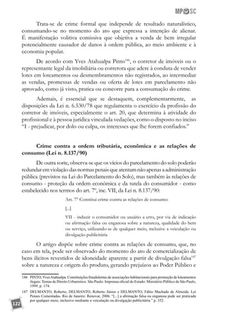 122
Trata-se de crime formal que independe de resultado naturalístico,
consumando-se no momento do ato que expressa a intenção de alienar.
É manifestação volitiva comissiva que objetiva a venda de bem irregular
potencialmente causador de danos à ordem pública, ao meio ambiente e à
economia popular.
De acordo com Yves Atahualpa Pinto146
, o corretor de imóveis ou o
representante legal da imobiliária ou corretora que adere à conduta de vender
lotes em loteamentos ou desmembramentos não registrados, ao intermediar
as vendas, promessas de vendas ou oferta de lotes em parcelamento não
aprovado, como já visto, pratica ou concorre para a consumação do crime.
Ademais, é essencial que se destaquem, complementarmente, as
disposições da Lei n. 6.530/78 que regulamenta o exercício da profissão do
corretor de imóveis, especialmente o art. 20, que determina à atividade do
profissional e à pessoa jurídica vinculada vedações, como o disposto no inciso
“I - prejudicar, por dolo ou culpa, os interesses que lhe forem confiados.”
Crime contra a ordem tributária, econômica e as relações de
consumo (Lei n. 8.137/90)
De outra sorte, observa-se que os vícios do parcelamento do solo poderão
redundaremviolaçãodasnormaspenaisqueatentamnãoapenasaadministração
pública (previstos na Lei do Parcelamento do Solo), mas também às relações de
consumo - proteção da ordem econômica e da tutela do consumidor - como
estabelecido nos termos do art. 7º, inc. VII, da Lei n. 8.137/90:
Art. 7° Constitui crime contra as relações de consumo:
[...]
VII - induzir o consumidor ou usuário a erro, por via de indicação
ou afirmação falsa ou enganosa sobre a natureza, qualidade do bem
ou serviço, utilizando-se de qualquer meio, inclusive a veiculação ou
divulgação publicitária
O artigo dispõe sobre crime contra as relações de consumo, que, no
caso em tela, pode ser observado do momento do ato de comercialização de
bens ilícitos revestidos de idoneidade aparente a partir de divulgação falsa147
sobre a natureza e origem do produto, gerando prejuízos ao Poder Público e
146	 PINTO,YvesAtahualpa. Constituições fraudulentas de associações habitacionais para promoção de loteamentos
ilegais: Temas de Direito Urbanístico. São Paulo: Imprensa oficial do Estado: Ministério Público de São Paulo,
1999. p. 174.
147	 DELMANTO, Roberto; DELMANTO, Roberto Júnior e DELMANTO, Fábio Machado de Almeida. Lei
Penais Comentadas. Rio de Janeiro: Renovar, 2006. “[...] a afirmação falsa ou enganosa pode ser praticada
por qualquer meio, inclusive mediante a veiculação ou divulgação publicitária.” p. 352.
 